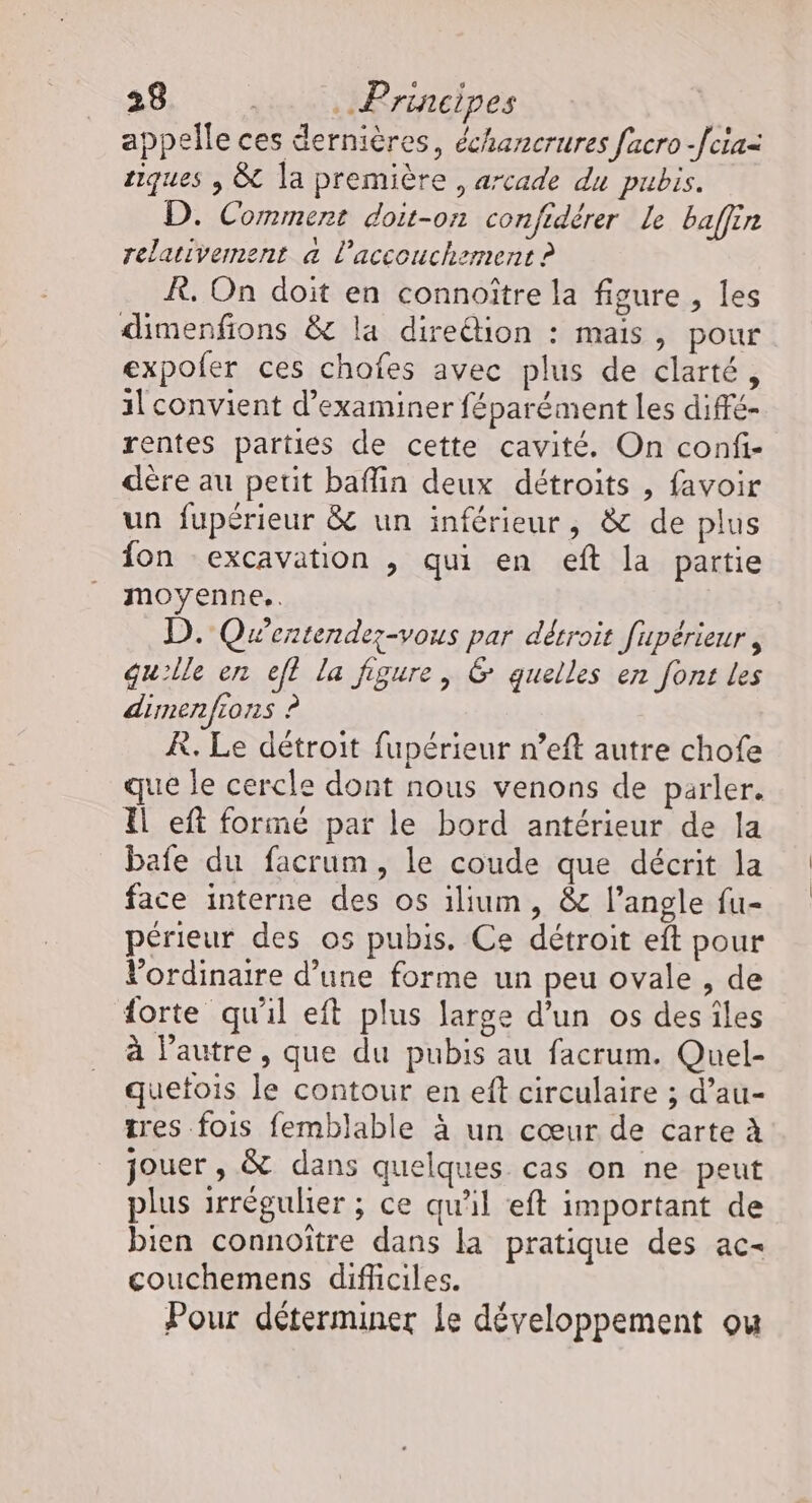 appelle ces dernières, échancrures facro -fcia= tiques , &amp; la première , arcade du pubis. D. Comment doit-on confidérer le baffin relativement a l'accouchement ? À, On doit en connoître la figure , les dimenfions &amp; la dire@ion : mais, pour expofer ces chofes avec plus de clarté, 1l convient d'examiner féparément les diffé- rentes parties de cette cavité. On confi- dère au petit baflin deux détroits , favoir un fupérieur &amp; un inférieur, &amp; de plus fon excavation , qui en eft la partie moyenne. D. Qwentende;-vous par détroit fupérieur , qu'lle en ef? la figure, &amp; quelles en font les dimenfions ? À. Le détroit fupérieur n’eft autre chofe que le cercle dont nous venons de parler. Il eft formé par le bord antérieur de la bafe du facrum, le coude que décrit la face interne des os ilium, &amp; l'angle fu- périeur des os pubis. Ce détroit eft pour Vordinaire d’une forme un peu ovale , de forte qu'il eft plus large d'un os des îles à l’autre, que du pubis au facrum. Quel- quetois le contour en eft circulaire ; d’au- tres fois femblable à un cœur de carte à jouer , &amp; dans quelques cas on ne peut plus irrégulier ; ce qu'il eft important de bien connoître dans la pratique des ac- couchemens difhciles. Pour déterminer Le développement ou