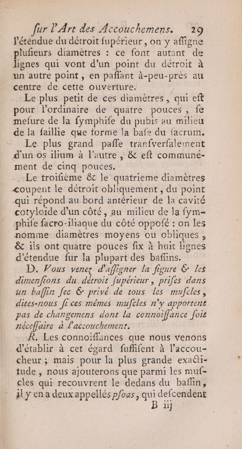 Péténdue du détroit fupérieur , on y affigne plufieurs diamètres : ce font autant de lignes qui vont d’un point du détroit à un autre point, en pañlant à-peu-près au centre de cette ouverture. ; Le plus petit de ces diamètres, qui eft pour l'ordinaire de quatre pouces, fe mefure de la fymphife du pubis au milieu de la faillie que forme la bafe du facrum, = Le plus grand pafle tranfverfalement d’un os ilum à l’autre, &amp; eft communeé- ment de cinq pouces, - Le troifième &amp;c le quatrieme diamètres coupent le détroit obliquement , du point qui répond au bord antérieur de la cavité cotyloide d’un côté, au milieu de la fym- phife facro-iliaque du côté oppoié : on les nomme diamètres moyens ou obliques , &amp; ils ont quatre pouces fix à huit lignes d’étendue fur la plupart des baffins. D. Vous venez d’affigner la figure &amp; les dimenfions du. détroit fupérieur, prifes dans un baffin fec &amp; privé de tous les mufcles, dites-nous fi ces méêmes imufcles n'y apportent pas de changemens dont la connoiffance foi néceffaire à l'accouchement. R, Les connoïffances que nous venons d'établir à cet égard fufffent à laccou- cheur ; mais pour la plus grande exaëti- tude , nous ajouterons que parmi les muf- cles qui recouvrent le dedans du baflin, al y en a deux appellés p/0as, qui defcendent ii