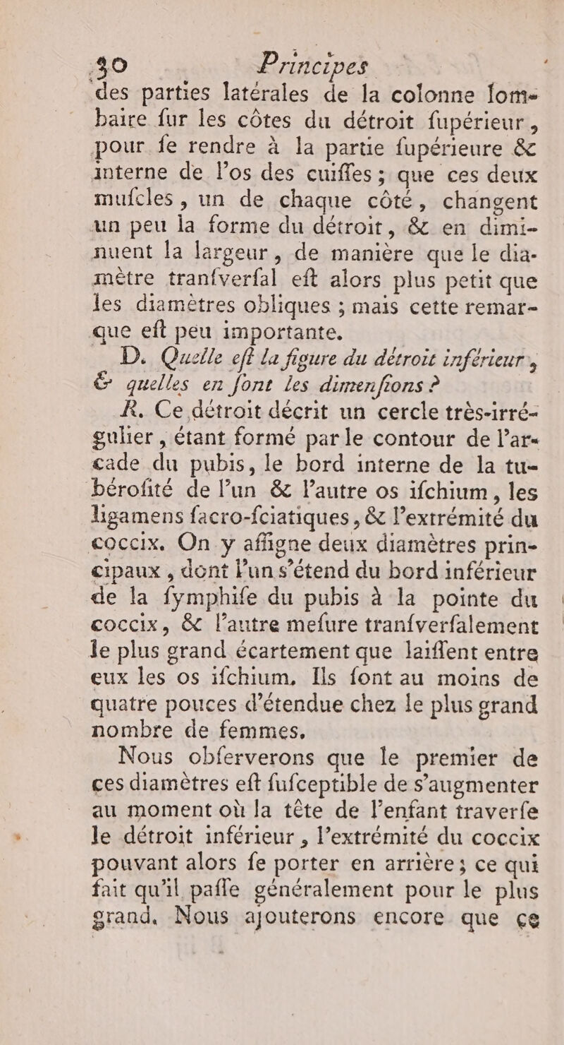 des parties latérales de la colonne fom- baire fur les côtes du détroit fupérieur , pour fe rendre à la partie fupérieure &amp; interne de los des cuiffes ; que ces deux mufcles , un de chaque côté, changent un peu la forme du détroit, &amp; en dimi- nuent la largeur, de manière que le dia- mètre tranfverfal eft alors plus petit que les diamètres obliques ; mais cette remar- que eft peu importante. D. Quelle eff la figure du détroit inférieur, &amp; quelles en font les dimenfions ? R, Ce détroit décrit un cercle très-irré- guler , étant formé parle contour de l’ar« cade du pubis, le bord interne de la tu- bérofité de l’un &amp; l’autre os ifchium, les Ligamens facro-fciatiques , &amp; l’exrrémité du coccix. On y affigne deux diamètres prin- cipaux , dont Pun s'étend du bord inférieur de la fymphife du pubis à la pointe du coccix, &amp; l’autre mefure tranfverfalement le plus grand écartement que laiflent entre eux les os ifchium, Ils font au moins de quatre pouces d’étendue chez le plus grand nombre de femmes, Nous obferverons que le premier de ces diamètres eft fufceptible de S’augmenter au moment où la tête de l’enfant traverfe le détroit inférieur , l’extrémité du coccix pouvant alors fe porter en arrière; ce qui fait qu'il pafle généralement pour le plus grand, Nous ajouterons encore que çe