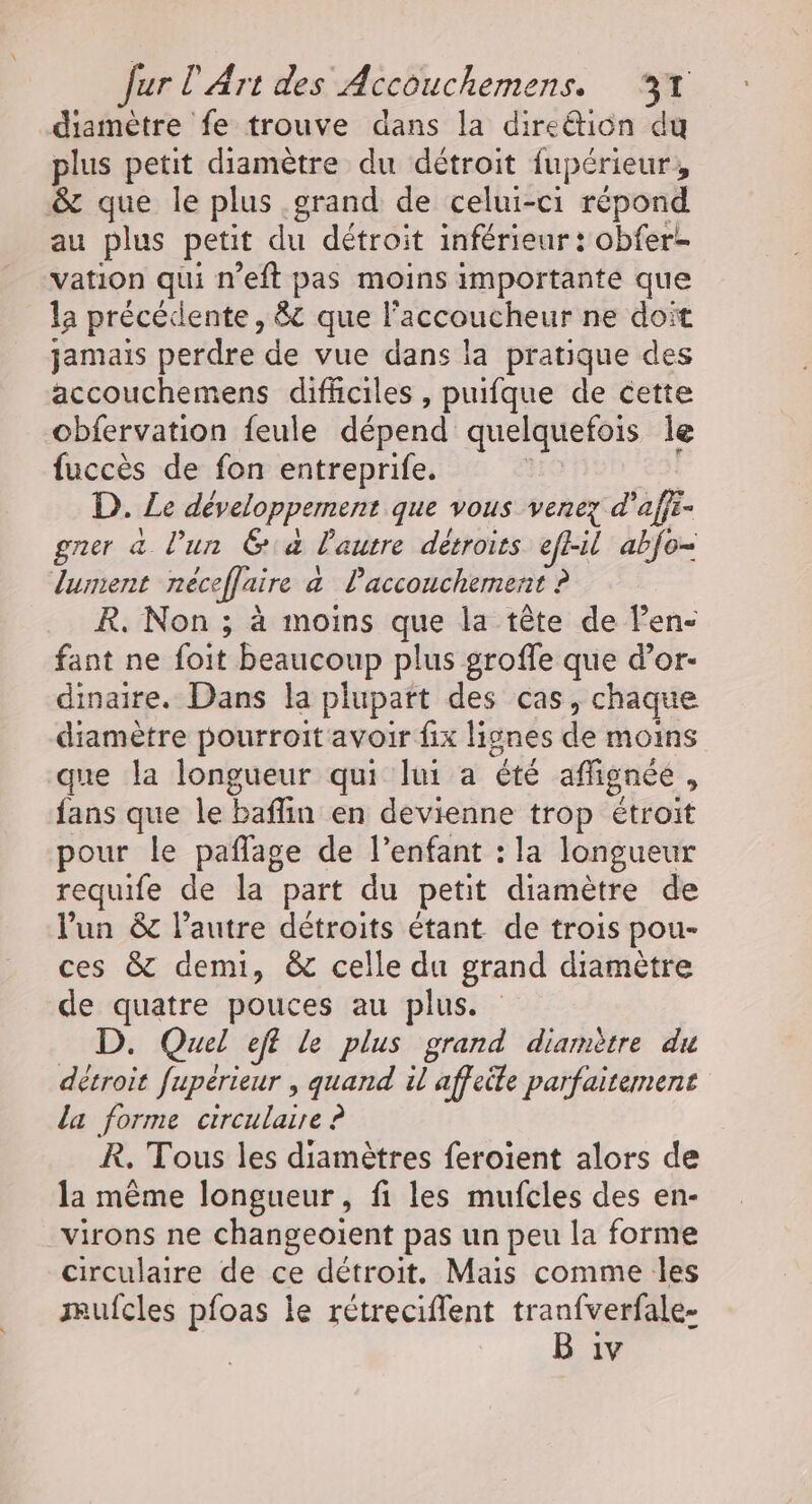 diamètre fe trouve dans la direéion du plus petit diamètre du détroit fupérieur, &amp; que le plus grand de celui-ci répond au plus petit du détroit inférieur : obfere vation qui n'eft pas moins importante que la précédente, 8 que l'accoucheur ne doit jamais perdre de vue dans la pratique des accouchemens difhciles , puifque de cette obfervation feule dépend quelquefois le fuccès de fon entreprife. D. Le développement que vous venez d aff gner à l’un Ga l'autre détroits efhil ab{o= lunent néceffaire a Paccouchement ? R. Non ; à moins que la tête de Pen- fant ne foit beaucoup plus groffe que d’or- dinaire. Dans la plupart des cas, chaque diamètre pourroit avoir fix lignes de moins que la longueur qui lui a été affignée , fans que le baflin en devienne trop étroit pour le paflage de l'enfant : la longueur requife de la part du petit diamètre de l'un &amp;c l’autre détroits étant de trois pou- ces &amp; demi, &amp; celle du grand diamètre de quatre pouces au plus. D. Quel eff le plus grand diamètre du détroit fupérieur , quand il affeite parfaitement la forme circulaire ? R. Tous les diamètres feroient alors de la même longueur, fi les mufcles des en- virons ne changeoïent pas un peu la forme circulaire de ce détroit. Mais comme les mufcles pfoas le rétreciflent tranfverfale- B iv