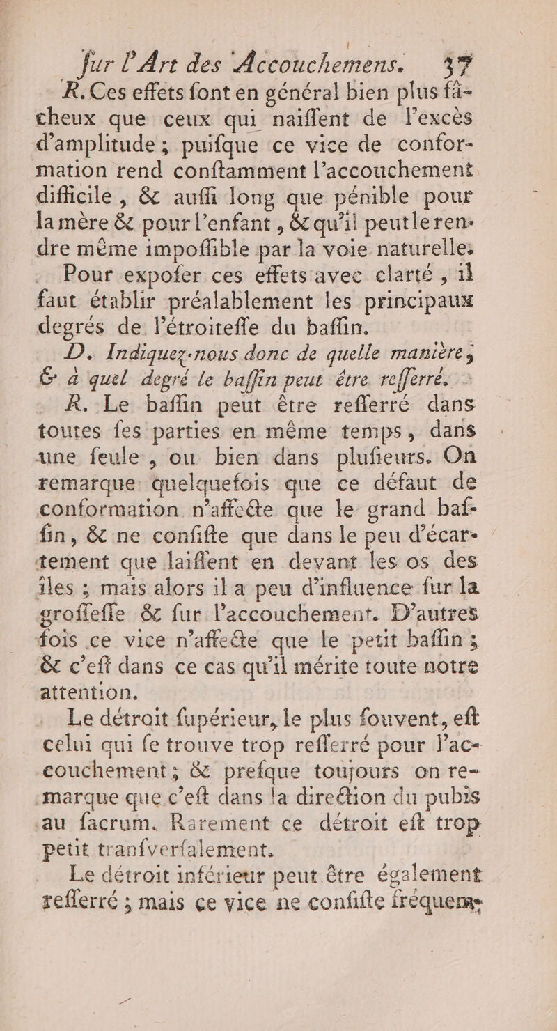 x HT fur l'Art des Accouchemens. 37 R. Ces effets font en général bien plus fà- cheux que ceux qui naïflent de lexcès d'amplitude ; puifque ce vice de confor- mation rend conftamment l’accouchement difficile , &amp; aufli long que pénible pour la mère &amp; pour l'enfant , &amp; qu’il peutleren- dre mème impoffible par la voie naturelle Pour expofer ces effets avec clarté , 1l faut établir préalablement les principaux degrés de létroitefle du baflin. | D. Indiquez-nous donc de quelle manière, É à quel degré le baffin peut être refferré. : À. Le baflin peut être reflerré dans toutes fes parties en même temps, dans une feule , ou bien dans plufieurs. On remarque: quelquefois que ce défaut de conformation n’affeéte que le grand baf- fin, &amp; ne confifte que dans le peu d’écar- tement que laiflent en devant les os des îles ; mais alors il a peu d'influence fur la grofleffe &amp; fur l’accouchement. D’autres fois ce vice n’affeéte que le petit baflin; &amp; c’eft dans ce cas qu'il mérite toute notre attention. Le détroit fupérieur, Le plus fouvent, eft celui qui fe trouve trop reflerré pour lac- couchement; &amp; prefque toujours on re- -marque que.c’eft dans la direétion du pubis au facrum. Rarement ce détroit eft trop petit tranfverfalement, Le détroit inférieur peut être également reflerré ; mais çe vice ne confifte fréqueme