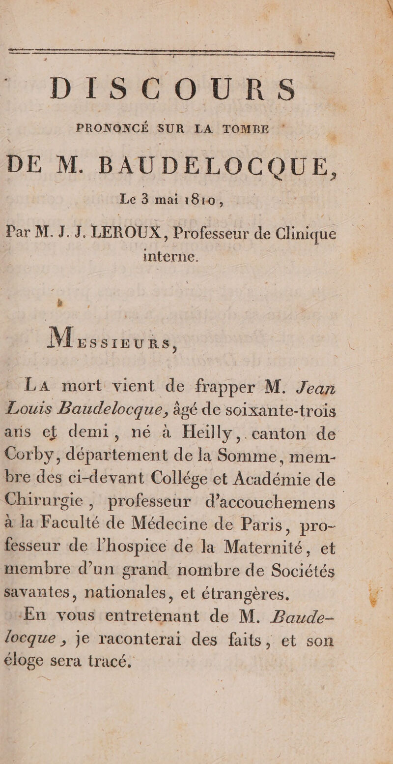 DISCOURS FO ÈE 2 SUR LA TOMPBE * # DE M. BAUDELOCQUE, Le 3 mai 1810, Par M. J.J. LEROUX, Professeur de Caine | __ interne. : de Mrssreur $, LA mort vient de frapper M. Jean Louis Baudelocque ; àgé de soixante-trois aris et demi, né à Heiïlly,.canton de Corby, département de la Somme, mem- Chirurgie , professeur d’accouchemens à la Faculté de Médecine de Paris, pro- fesseur de l’hospice de la Maternité, et membre d’un grand nombre de Sociétés savantes, nationales, et étrangères, ‘En vous entretenant de M. Baude- locque , je raconterai des faits, et son éloge sera tracé,