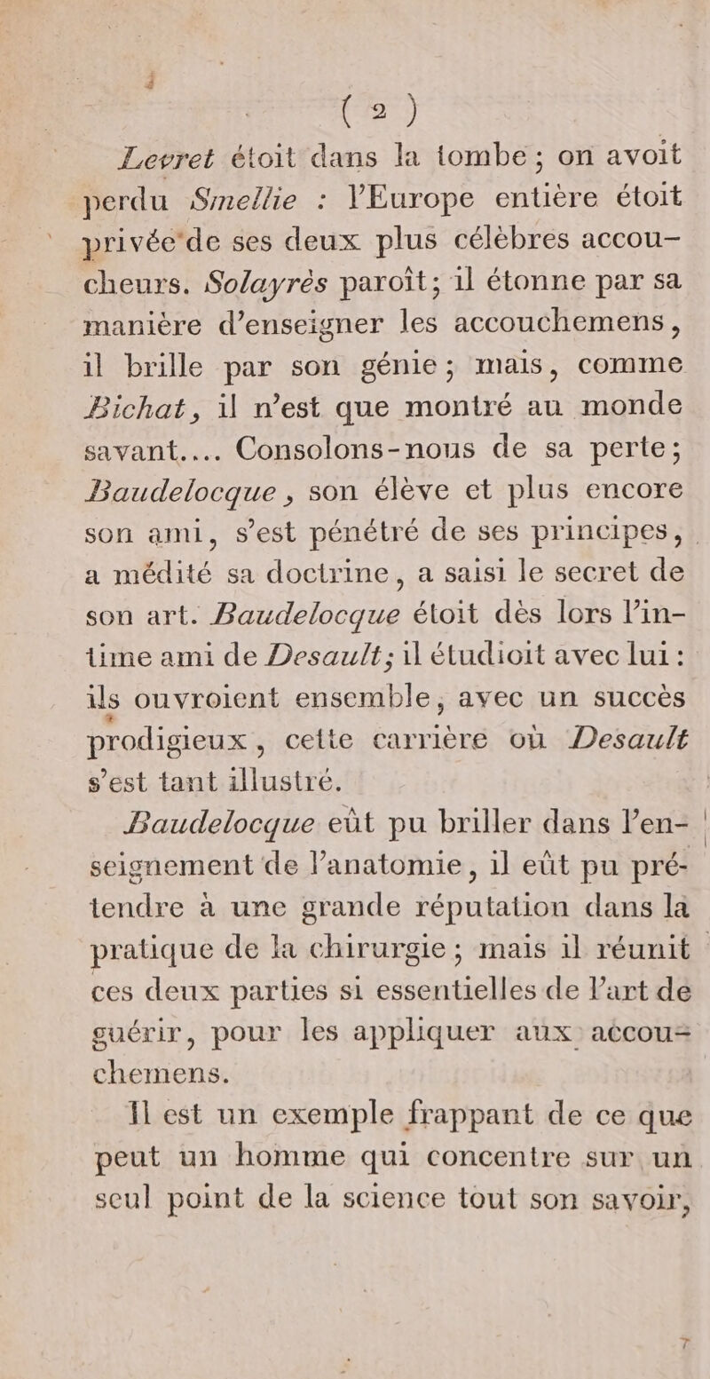 Levret étoit dans la tombe; on avoit perdu Smellie : VEurope entière étoit privée'de ses deux plus célèbres accou- cheurs. Solayrès paroît; il étonne par sa manière d'enseigner les accouchemens, il brille par son génie; mais, comme Bichat, il n’est que montré au monde savant... Consolons-nous de sa perte; Baudelocque , son élève et plus encore a médité sa doctrine, a saisi le secret de son art. Baudelocque étoit dès lors lin- lime ami de Desault; il étudioit avec lui : ils ouvroient ensemble, avec un succès prodigieux, cette carrière où Desault s’est tant illustre. Baudelocque eût pu briller dans l’en- seignement de l’anatomie, il eût pu pré- tendre à une grande réputation dans la ces deux parties si essentielles de l’art de guérir, pour les appliquer aux accou= chemens. Il est un exemple frappant de ce que peut un homme qui concentre sur un seul point de la science tout son savoir,