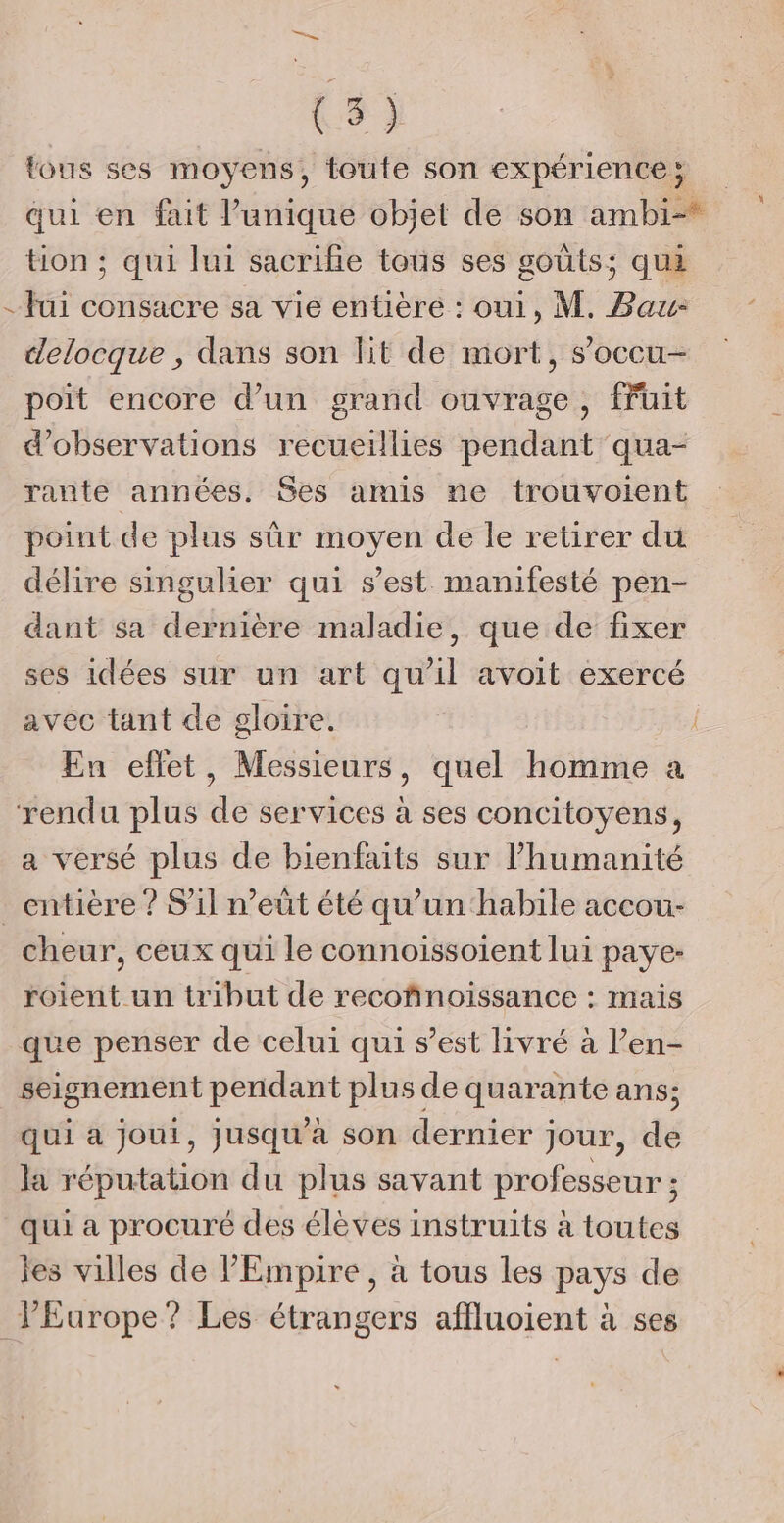 { be” tous ses moyens, toute son expérience ; qui en fait l'unique objet de son ambi=* tion ; qui lui sacrifie tous ses goûts; qui fui consacre sa vie entière : oui, M. Bau- delocque , dans son lit de mort, s’occu- poit encore d’un grand ouvrage, fruit d'observations recueillies pendant qua- rante années. Ses amis ne trouvoient point de plus sûr moyen de le retirer du délire singulier qui s’est manifesté pen- dant sa dernière maladie, que de fixer ses idées sur un art qu’il avoit exercé avec tant de gloire. | En effet, Messieurs, quel homme a a versé plus de bienfaits sur lhumanité cheur, ceux qui le connoissoient lui paye- roient un tribut de recofinoissance : maïs que penser de celui qui s’est livré à l’en- seignement pendant plus de quarante ans; qui à jouit, jusqu'à son dernier jour, de la réputation du plus savant professeur ; qui a procuré des élèves instruits à toutes les villes de PEmpire , à tous les pays de