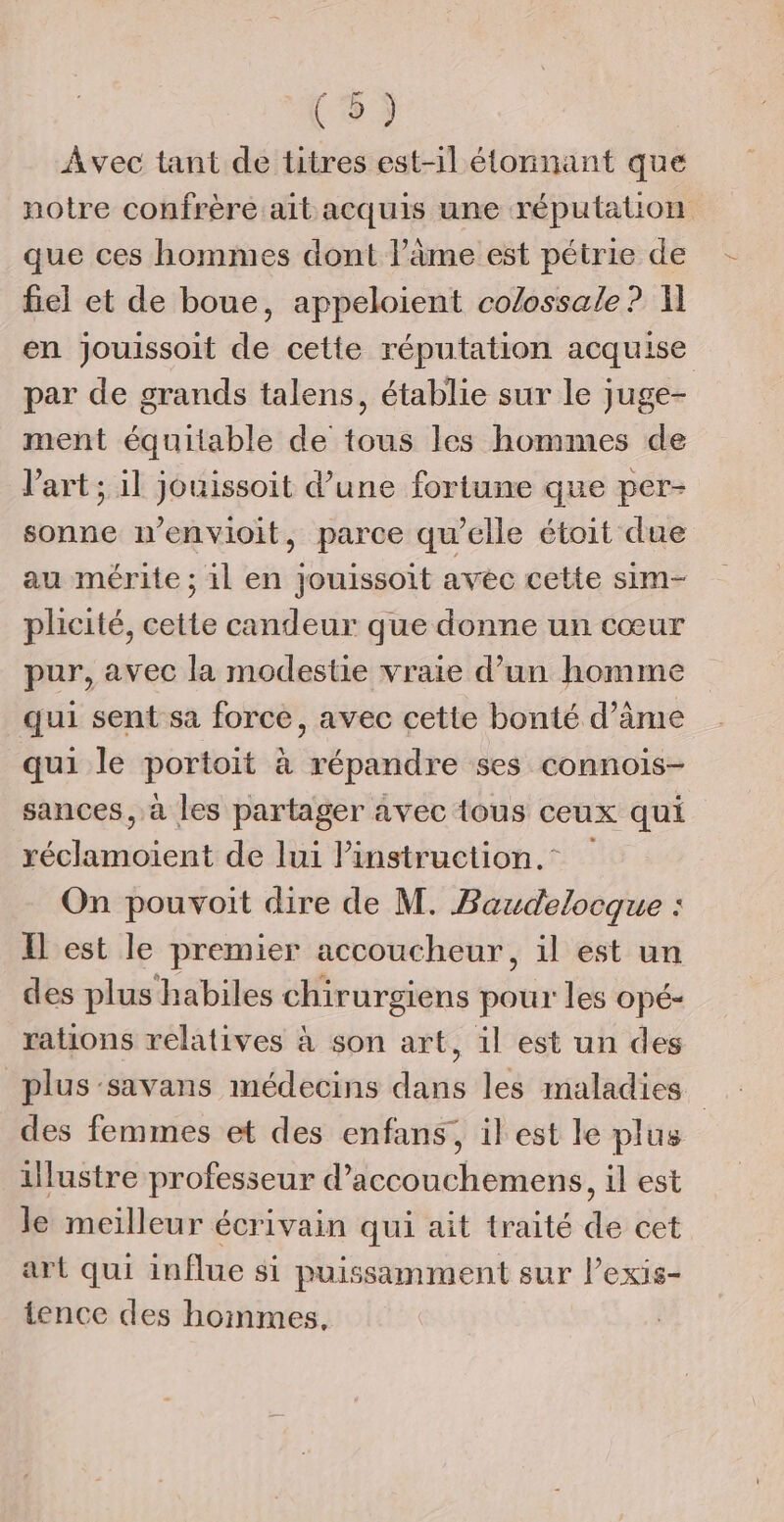 Avec tant de titres est-il étonnant que notre confrère ait acquis une réputation que ces hommes dont l’âme est pétrie de fiel et de boue, appeloient co/ossale? A en jouissoit de cetie réputation acquise par de grands talens, établie sur le juge- ment équitable de tous les hommes de l’art ; il jouissoit d’une fortune que per- sonne n'envioit, parce qu'elle étoit due au mérite ; il en jouissoit avec cette sim- plicité, cette candeur que donne un cœur pur, avec la modestie vraie d’un homme qui sent sa force, avec cette bonté d’âme qui le portoit à répandre ses connois- sances, à les partager avec tous ceux qui réclamoient de lui Pinstruction. On pouvoit dire de M. Baudelocque : I est le premier accoucheur, il est un des plus habiles chirurgiens pour les opé- rations relatives à son art, il est un des plus -savans médecins dans les maladies des femmes et des enfans, il est le plus illustre professeur d’accouchemens, il est le meilleur écrivain qui ait traité de cet art qui influe si puissamment sur lPexis- tence des hommes,