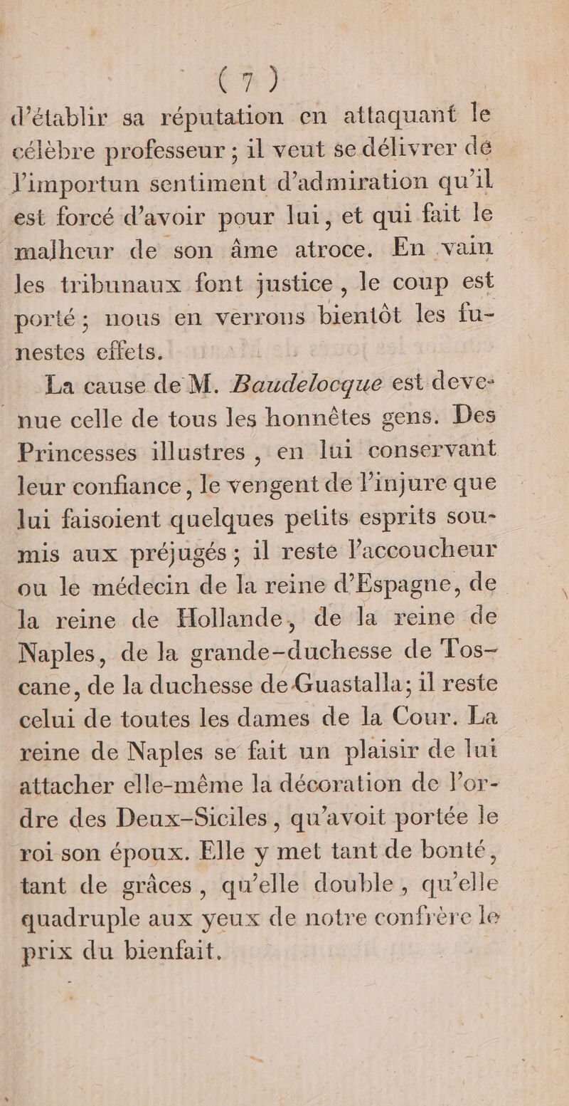 tn) d'établir sa réputation en attaquant le célèbre professeur ; il veut se délivrer dé J'importun sentiment d’admiration qu’il est forcé d’avoir pour lui, et qui fait le malheur de son âme a trub: En vain les tribunaux font justice , le coup est porté; nous en verrons bientôt les fu- nestes effets. La cause de M. Rpiadoisiqué est deve- nue celle de tous les honnêtes gens. Des Princesses illustres, en lui conservant leur confiance, le vengent de linjure que lui faisoient quelques petits esprits sou- mis aux préjugés ; il reste l’accoucheur ou le médecin de la reine d’Espagne, de la reine de Hollande, de la reine de Naples, de la grande- silent de Tos- cane, de la duchesse de Guastalla; il reste Bus de toutes les dames de la Cou: La reine de Naples se fait un plaisir de lui attacher elle-même la décoration de Por- dre des Deux-Siciles, qu’avoit portée le roi son époux. Elle y met tant de bonté, tant de grâces, qu’elle double, quelle quadruple aux yeux de notre confrère le prix du bienfait.