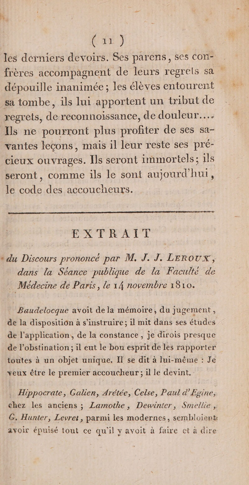 (un) les derniers devoirs. Ses parens, ses con- frères accompagnent de leurs regrels sa sa tombe, ils lui apportent un tribut de regrets, de reconnoissance, de douleur... Ils ne pourront plus profiter de ses sa- vantes leçons, mais il leur reste ses pré- cieux ouvrages. Îls seront immortels; ils seront, comme ils le sont aujourd'hui, le code des accoucheurs. DT EXTRAIT ° du Discours prononcé par M. J. J. Leroux ; dans la Séance publique de la Faculté de | Médecine dé Paris , le 1A novembre 1810. Baudelocque avoit de la mémoire, du jugement, de la disposition à s’instruire; il mit dans ses études de l'application, de la constance , je dirois presque de l’obstination ; il eut le bon esprit de les rapporter toutes à un objet unique. IT se dit à lui-même : Je veux être le premier accoucheur ; il le devint. Hippocrate, Galien, Arétée, Celse, Paul d’Egine, chez les anciens ; Lamothe, Dewinter, Smellie , G. Hunter, Levret, parmi les modernes, sembloient avoir épuisé tout ce qu'il y avoit à faire et à dire