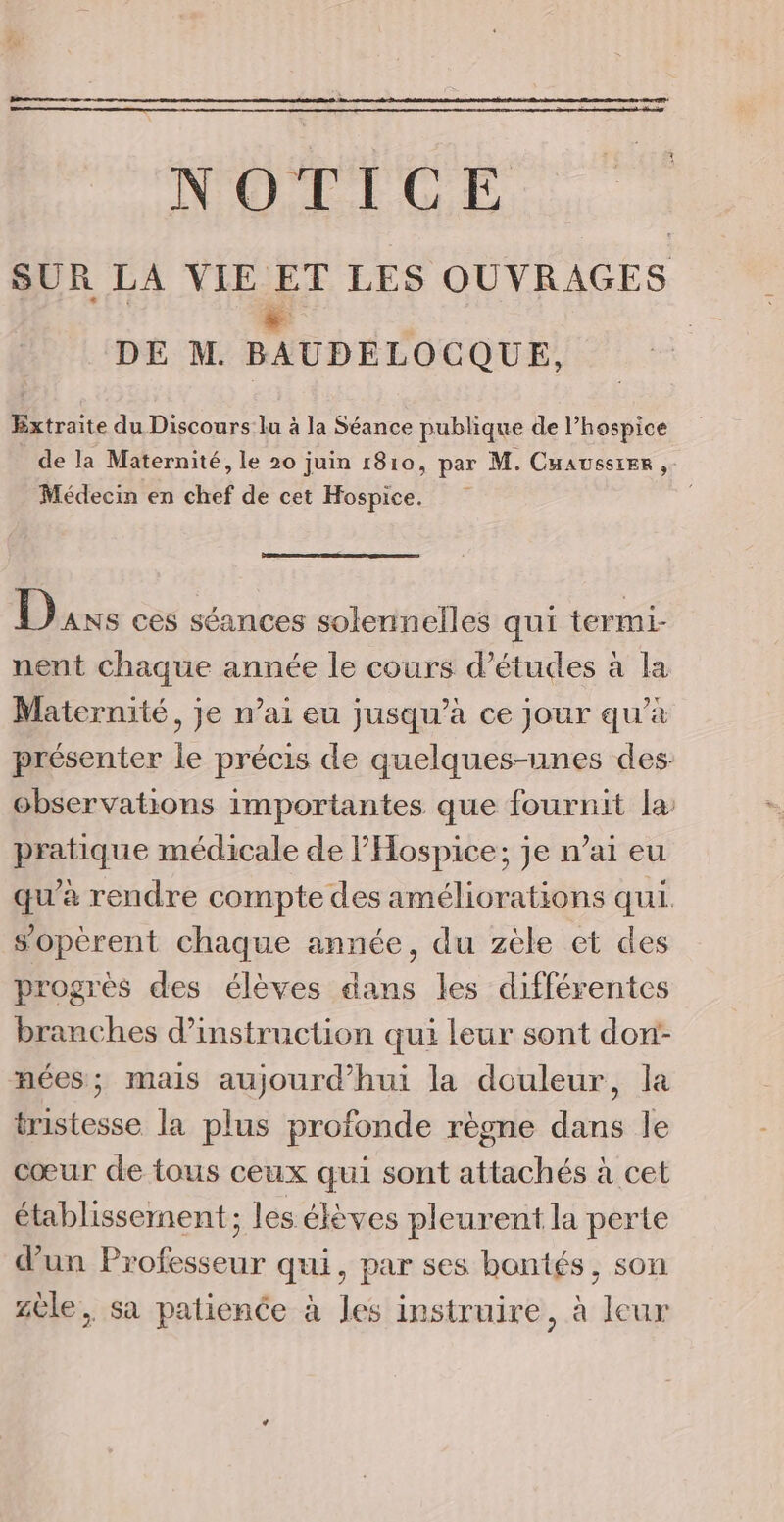 N'OLECGE SUR LA VIE ET LES OUVRAGES | AS DE M. BAUDELOCQUE, Extraite du Discours lu à la Séance publique de l’hospice de la Maternité, le 20 juin 1810, par M. Cuausster , Médecin en chef de cet Hospice. Duxs ces séances soleninelles qui termi- nent chaque année le cours d’études à la Maternité, je n'ai eu jusqu’à ce jour qu’à présenter le précis de quelques-unes des: observations importantes que fournit la pratique médicale de l'Hospice; je n’ai eu qu'à rendre compte des améliorations qui. sopèrent chaque année, du zèle et des progrès des élèves dans les différentes branches d'instruction qui leur sont don: nées; mais aujourd’hui la douleur, la tristesse la plus profonde règne dans le cœur de tous ceux qui sont attachés à cet établissement; les élèves pleurent la perte d’un Professeur qui, par ses bontés, son zèle, sa patience à les instruire, à leur