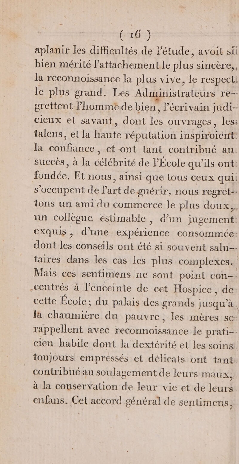 aplanir les diMicultés de l'étude, avoit sii bien mérité l'attachement le plus sincère,, la reconnoissance la plus vive, le respect le plus grand. Les Ab trateune re-- grettent l’hommede bien, l'écrivain judi-- cieux et savant, dont les ouvrages, les: talens, et la haute réputation inspiroient! la confiance, et-ont tant contribué au succès, à la célébrité de PÉcole qu’ils ont fondée. Et nous, ainsi que tous ceux quii s'occupent de l’art de guérir, nous regret. tons un ami du commerce le plus doux, un collègue estimable , d’un jugement: exquis , d’une expérience consommée: dont les conseils ont été si souvent salu taires dans les cas les plus complexes. | Mais ces sentimens ne sont point con: -centrés à l’enceinte de cet Hospice , de: cette École; du palais des grands jusqu’à. Ja Hans du pauvre, les mères se: rappellent avec reconnoissance le prati-. cien habile dont la dextérité et les soins! toujours empressés et délicats ont tant contribué au soulagement de leurs Maux, à la conservation de leur vie et de leurs enfans. Cet accord général de sentimens,