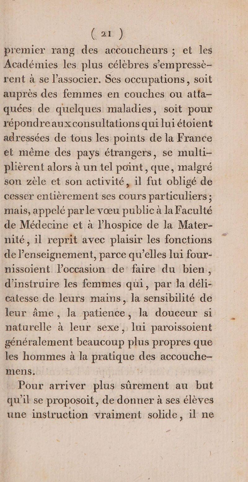 Car } premier rang des accoucheurs ; et les Académies les plus célèbres sempressè- rent à se l’associer. Ses occupations, soit auprès des femmes en couches ou atta- quées de quelques maladies, soit pour répondreaux consultations qui lui étoient adressées de tous les points de la France ét même des pays étrangers, se multi- plièrent alors à un tel point, que, malgré son zèle et son activité, il fut obligé de cesser entièrement ses cours particuliers ; mais, appelé par le vœu public à la Faculté de Médecine et à l’hospice de la Mater- nité, il reprit avec plaisir les fonctions de l’enseignement, parce qu’elles lui four- nissoient l’occasion de’ faire du bien, d’instruire les femmes qui, par la déli- catesse de leurs mains, la sensibilité de leur âme, la patience, la douceur si naturelle à leur sexe , lui paroissoient généralement beaucoup plus propres que les hommes à la pratique des accouche- mens. | Pour arriver plus sûrement au but qu'il se proposoit, de donner à ses élèves une instruction vraiment solide, il ne