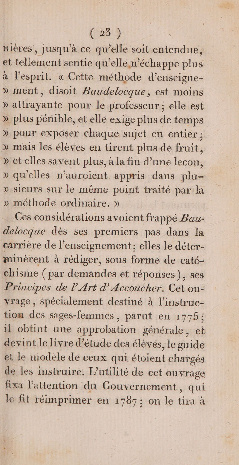 (25) nières, jusqu'a ce qu’elle soit entendue, et tellement sentie qu’elle n’ échappe plus à l’esprit. « Cette méthode d’enseigne- » ment, disoit Baudelocque, est moins » attrayante pour le professeur ; elle est » plus pénible, et elle exige plus de temps » pour exposer chaque sujet en entier ; » mais les élèves en tirent plus de fruit, &gt;» etelles savent plus, à la fin d’une leçon, » qu'elles n’auroient. appris dans plu- » sieurs sur le même point traité par la » méthode ordinaire, » Ces considérations avoient frappé Bau- delocque dès ses premiers pas dans la carrière de l’enseignement; elles le déter- minèrent à rédiger, sous forme de caté- chisme (par demandes et réponses), ses Principes de P Art d’ Accoucher. Cet ou- Vrage , spécialement destiné à linstruc- tion des sages-femmes, parut en 17975; il obtint une approbation générale, et devint le livre d'étude des élèves, le guide et le modèle de ceux qui étoient chargés de les instruire. l’utilité de cet ouvrage ixa l'attention du Gouvernement, qui le {it réimprimer en 1787; on le tira à