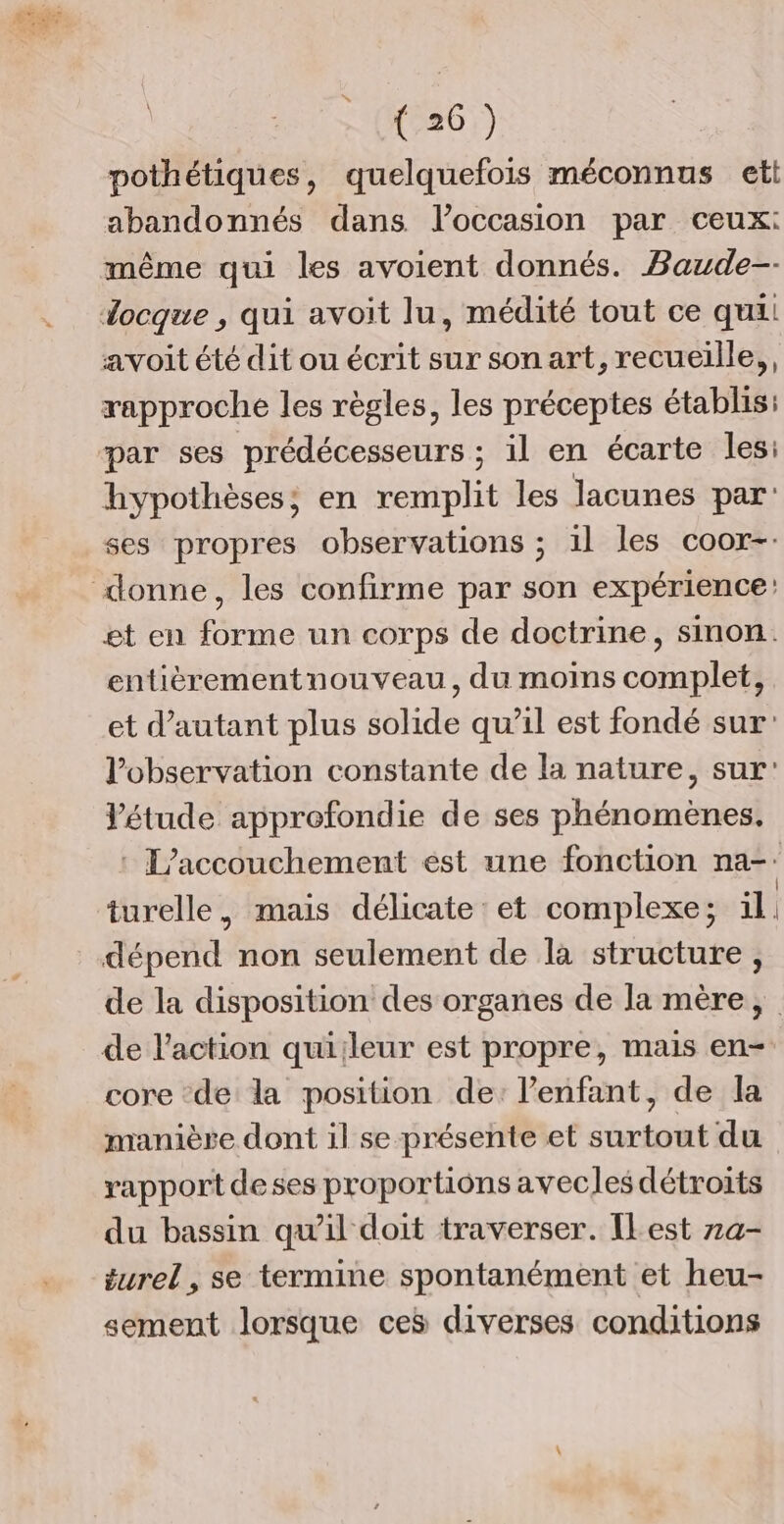 1 -(K226)) pothétiques, quelquefois méconnus ett abandonnés dans l’occasion par ceux: même qui les avoient donnés. Baude-- avoit été dit ou écrit sur son art, recueille, rapproche les règles, les préceptes établis: hypothèses; en remplit les lacunes par: ses propres observations ; 1l les coor-: et en forme un corps de doctrine, sinon. entièrementnouveau, du moins complet, et d'autant plus solide qu’il est fondé sur l'observation constante de la nature, sur Vétude approfondie de ses phénomènes. : L'accouchement est une fonction na-: turelle, mais délicate et complexe; 1l dépend non seulement de la structure, de la disposition des organes de la mère, de l’action quiileur est propre, mais en- core de la position de: l'enfant, de la manière dont il se présente et surtout du rapport deses proportions avecles détroits du bassin qu’il doit traverser. IlLest 7a- turel , se termine spontanément et heu- sement lorsque ces diverses conditions