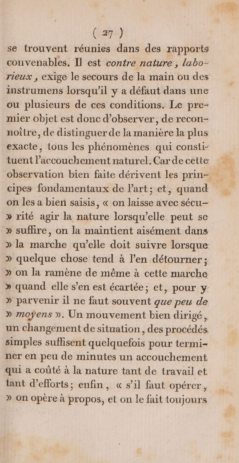 (a7s) convenables. Il est contre nature, labo- rieux , exige le secours de la main ou des instrumens lorsqu'il y a défaut dans une ou plusieurs de ces conditions. Le pre- mier objet est donc d'observer, de recon- noître, de distinguer de la manière Ja plus exacte, tous les phénomènes qui consti- tuent l'accouchement naturel. Car de cette cipes fondamentaux de Part; et, quand on les a bien saisis, « on laisse avec sécu- » rité agir la nature lorsqu'elle peut se » suflire, on la maintient aisément dans » la marche qu’elle doit suivre lorsque » quelque chose tend à l’en détourner ; » on la ramène de même à cette marche » parvenir 1l ne faut souvent gue peu de » moyens ». Un mouvement bien dirigé, un changement de situation, des procédés simples suffisent quelquefois pour termi- ner en peu de minutes un accouchement qui a coûté à la nature tant de travail et tant d’efforts; enfin, « s’il faut opérer, » on opère à propos, et on le fait toujours