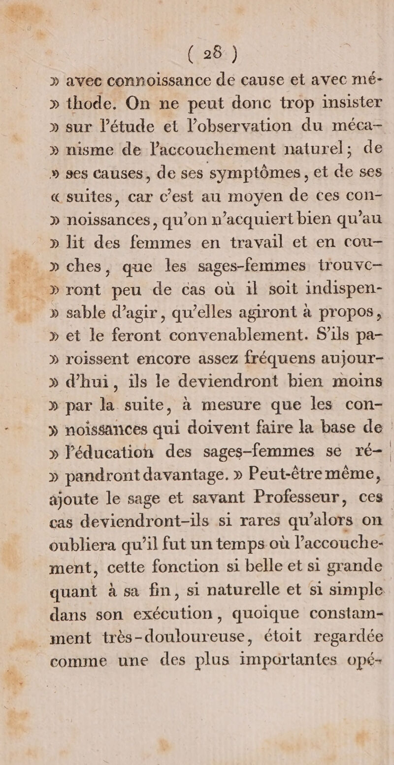 » avec connoissance de cause et avec mé- » thode. On ne peut donc trop insister » sur l'étude et l'observation du méca- » nisme de laccouchement naturel; de » ses causes, de ses symptômes, et de ses «suites, car c’est au moyen de ces con- » noissances, qu'on n’acquiert bien qu'au » lit des femmes en travail et en cou- » ches, que les sages-femmes trouvc- » sable d’agir, qu’elles agiront à propos, » et le feront convenablement. S'ils pa- » roissent encore assez fréquens aujour- » d’hui, ils le deviendront bien moins » par la suite, à mesure que les con- » noissances qui doivent faire la base de » l'éducation des sages-femmes se ré- » pandront davantage. » Peut-êtremême, ajoute le sage et savant Professeur, ces cas deviendront-ils si rares qu’alors on oubliera qu’il fut un temps où l’accouche- ment, cette fonction si belle et si grande quant à sa fin, si naturelle et si simple dans son exécution, quoique constam- ment très-douloureuse, étoit regardée comme une des plus importantes opé-