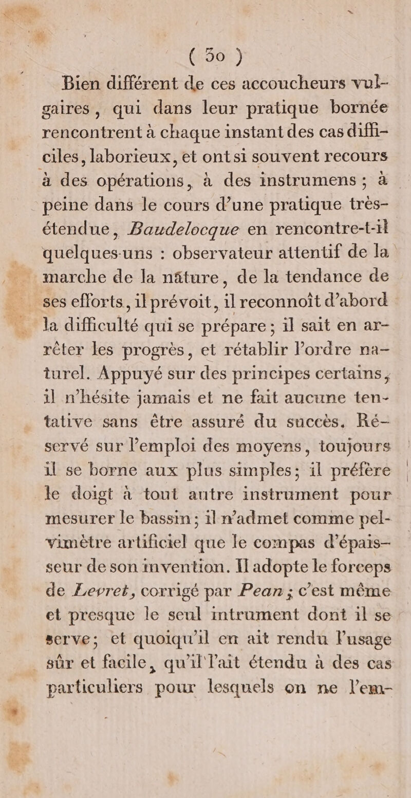 Et (50) Bien différent de ces accoucheurs vul- gaires, qui dans leur pratique bornée rencontrent à chaque instant des cas diffi- à des opérations, à des instrumens ; à peine dans le cours d’une pratique très- étendue, Bawdelocque en rencontre-t-1l quelques-uns : observateur attentif de la marche de la nâture, de la tendance de ses efforts, il prévoit, il reconnoît d’abord la difficulté qui se prépare ; il sait en ar- rêter les progrès, et rétablir l’ordre na- turel. Appuyé sur des principes certains, 1l n'hésite jamais et ne fait aucune ten- tative sans être assuré du succès. Ré- servé sur l'emploi des moyens, toujours il se borne aux plus simples; il préfère le doigt à tout autre instrument pour mesurer le bassin ; il radmet comme pel- vimètre artificiel que le compas d’épais- seur de son mvention. Il adopte le forceps de Levret, coxrigé par Pean ; c’est même et presque le seul mtrament dont il se serve; et quoiqu'il en ait rendu lusage sûr et facile, qu'il lait étendu à des cas particuliers pour lesquels on ne l’em-