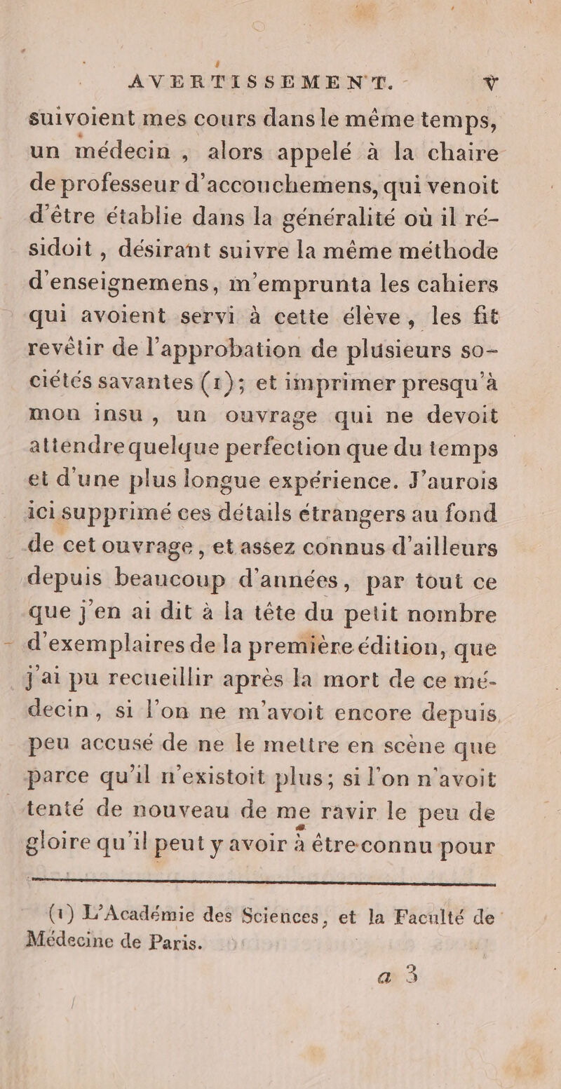 $ AVERTISSEMENT. v suivoient mes cours dans le même temps, un médecin , alors appelé à la chaire de professeur d’accouchemens, qui venoit d'être établie dans la généralité où il ré- sidoit , désirant suivre la même méthode d'enseignemens, m'emprunta les cahiers qui avoient servi à cette élève, les fit revêur de l'approbation de plusieurs s0- ciétés savantes (1); et imprimer presqu'à mou insu, un ouvrage qui ne devoit atiendre quelque perfection que du temps et d'une plus longue expérience. J'aurois ici supprimé ces détails étrangers au fond de cet ouvrage, et assez connus d’ailleurs depuis beaucoup d’ années, par tout ce que j'en ai dit à la tête du petit nombre d'exemplaires de la première édition, que j'ai pu recueillir après la mort de ce mé- decin, si l’on ne m'’avoit encore depuis peu accusé de ne le mettre en scène que parce qu'il n'existoit plus; si l’on n'avoit tenté de nouveau de me ravir le peu de gloire qu'il peutyavoir à étreconnu pour Bo pihe sont ren ele it 4 Mo nan a LU 7 (1) L'Académie des Sciences, et la Faculté de’ Médecine de Paris.