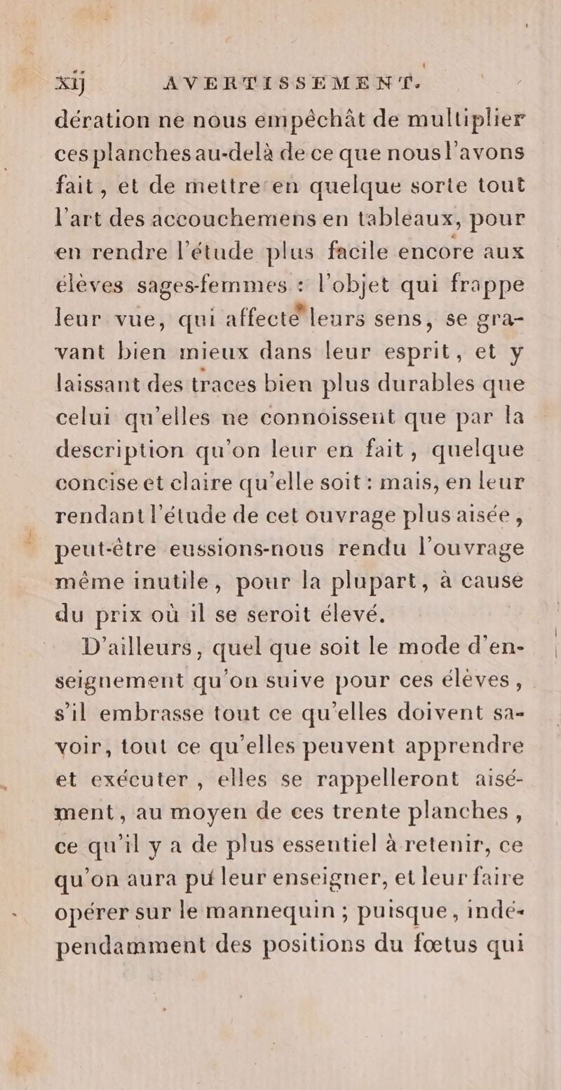 dération ne nous empéchàt de multiplier ces planches au-delà de ce que nousl'avons fait, et de mettreten quelque sorte tout l’art des accouchemens en tableaux, pour en rendre l'étude plus facile encore aux élèves sages-femmes : l’objet qui frappe leur vue, qui affecté leurs sens, se gra- vant bien mieux dans leur esprit, et y laissant des traces bien plus durables que celui qu’elles ne connoissent que par la description qu'on leur en fait, quelque concise et claire qu’elle soit: mais, en leur rendant l'étude de cet ouvrage plus aisée, peut-être eussions-nous rendu l'ouvrage même inutile, pour la plupart, à cause du prix où il se seroit élevé. D'ailleurs, quel que soit le mode d’en- seignement qu'on suive pour ces élèves, s’il embrasse tout ce qu'elles doivent sa- voir, tout ce qu'elles peuvent apprendre et exécuter , elles se rappelleront aisé- ment, au moyen de ces trente planches, ce qu'il y a de plus essentiel à retenir, ce qu’on aura pu leur enseigner, et leur faire opérer sur le mannequin ; puisque, indé- pendamment des positions du fœtus qui