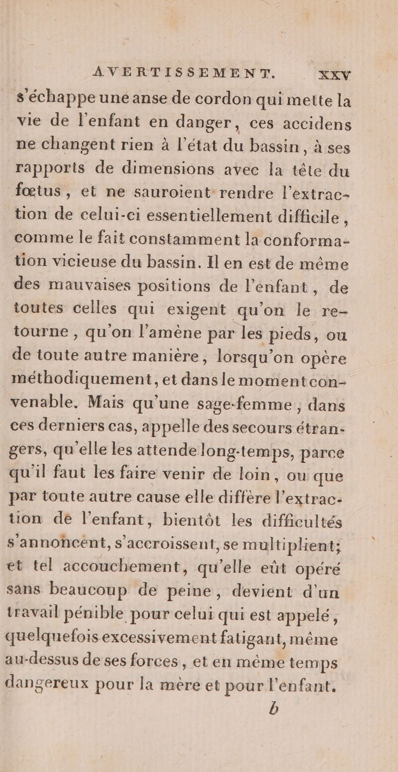 s échappe une anse de cordon qui mette la vie de l'enfant en danger, ces accidens ne changent rien à l’état du bassin, à ses rapports de dimensions avec la tête du fœtus, et ne sauroient rendre l’extrac- tion de celui-ci essentiellement difficile , comme le fait constamment la conforma- tion vicieuse du bassin. Il en est de même des mauvaises positions de l’enfant, de toutes celles qui exigent qu’on le re- tourne , qu'on l'amène par les pieds, ou de toute autre manière, lorsqu'on opère méthodiquement, et dans le momentcon- venable. Mais qu’une sage-femme, dans ces derniers cas, appelle des secours étran- gers, qu elle les attende long-temps, parce qu'il faut les faire venir de loin, ou que par toute autre cause elle diffère l’extrac- tion dé l'enfant, bientôt les difficultés s’annohcént, s’accroissent, se multiplient; et tel accouchement, qu’elle eût opéré sans beaucoup de peine, devient d’un travail pénible pour celui qui est appelé, quelquefois excessivement fatigant, même au-dessus de ses forces, et en même temps dangereux pour la mere et pour l'enfant. b