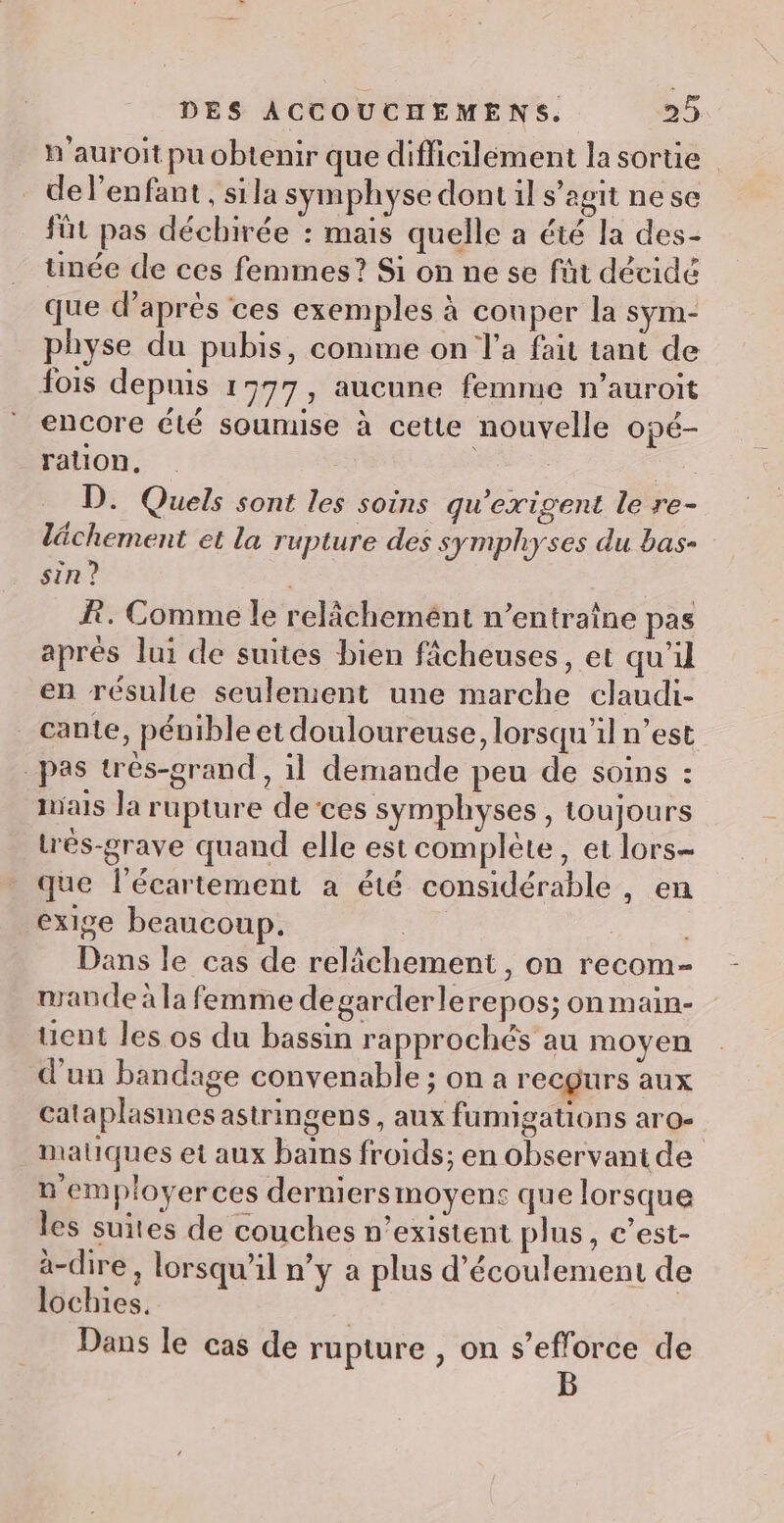 n'auroit pu obtenir que difficilement la sortie | del’enfant, sila symphyse dont il s’agit nese füt pas déchirée : mais quelle a été la des- tinée de ces femmes? Si on ne se füt décidé que d'aprés ces exemples à couper la sym- physe du pubis, comme on l’a fait tant de fois depuis 1977, aucune femme n’auroit encore été soumise à cette nouvelle opé- ration, | | | D. Quels sont les soins qu'exisent le re- lächement et la rupture des symphyses du bas- sin ? | BR. Comme le relâchement n’entraîne pas aprés lui de suites bien fâcheuses, et qu'il en résulte seulement une marche claudi- cante, pénible et douloureuse, lorsqu'il n’est pas très-grand , il demande peu de soins : ials la rupture de ces symphyses, toujours très-grave quand elle est complète, et lors- que l’écartement a été considérable , en exige beaucoup. | Dans le cas de relâchement, on recom- mande à la femme degarderlerepos; on main- uent les os du bassin rapprochés au moyen d'un bandage convenable ; on a recgurs aux cataplasmes astringens, aux fumigations aro- matiques et aux bains froids; en observant de n employerces derniersmoyens que lorsque les suites de couches n’existent plus, c’est- à-dire , lorsqu'il n’y a plus d'écoulement de lochies. | Dans le cas de rupture , on s'efforce de B