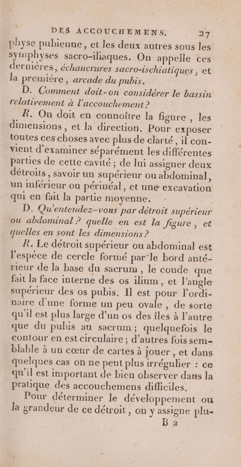 physe pubienne, et les deux autres sous les symphyses sacro-iliaques. On appelle ces dernières, échancrures sacro-ischiatiques , et la premiére, arcade du pubis. D. Comment doit-on considérer le bassin relativement à l'accouchement ? À. On doit en connoître la figure , les dimensions, et la direction. Pour exposer toutes ces choses avec plus de clarté , il con- vient d'examiner séparément les différentes parties de cette cavité ; de lui assioner deux détroits, savoir un supérieur ou abdominal, un inférieur ou périnéal, et une excavation qui en fait la partie moyenne. D. Qu'entendez-vous par détroit supérieur ou abdominal ? quelle en est la isure , et quelles en sont les dimensions ? À. Le détroit supérieur ou abdominal est l'espèce de cercle formé par-le bord anté- rieur de la base du sacrum , le coude que fait la face interne des os iium, et l'angle supérieur des os pubis. Il est pour l'ordi- Daire d’une forme un peu ovale, de sorte qu'il est plus large d’un os des îles à l’autre que du pubis au sacrum ; quelquefois le contour en est circulaire ; d’autres fois sem- blable à un cœur de cartes à jouer , et dans quelques cas on ne peut plus irréguler : ce qu'il est important de bien observer dans la pratique des accouchemens difficiles. Pour déterminer le développement ou la grandeur de ce détroit , On y assigne plu- 2