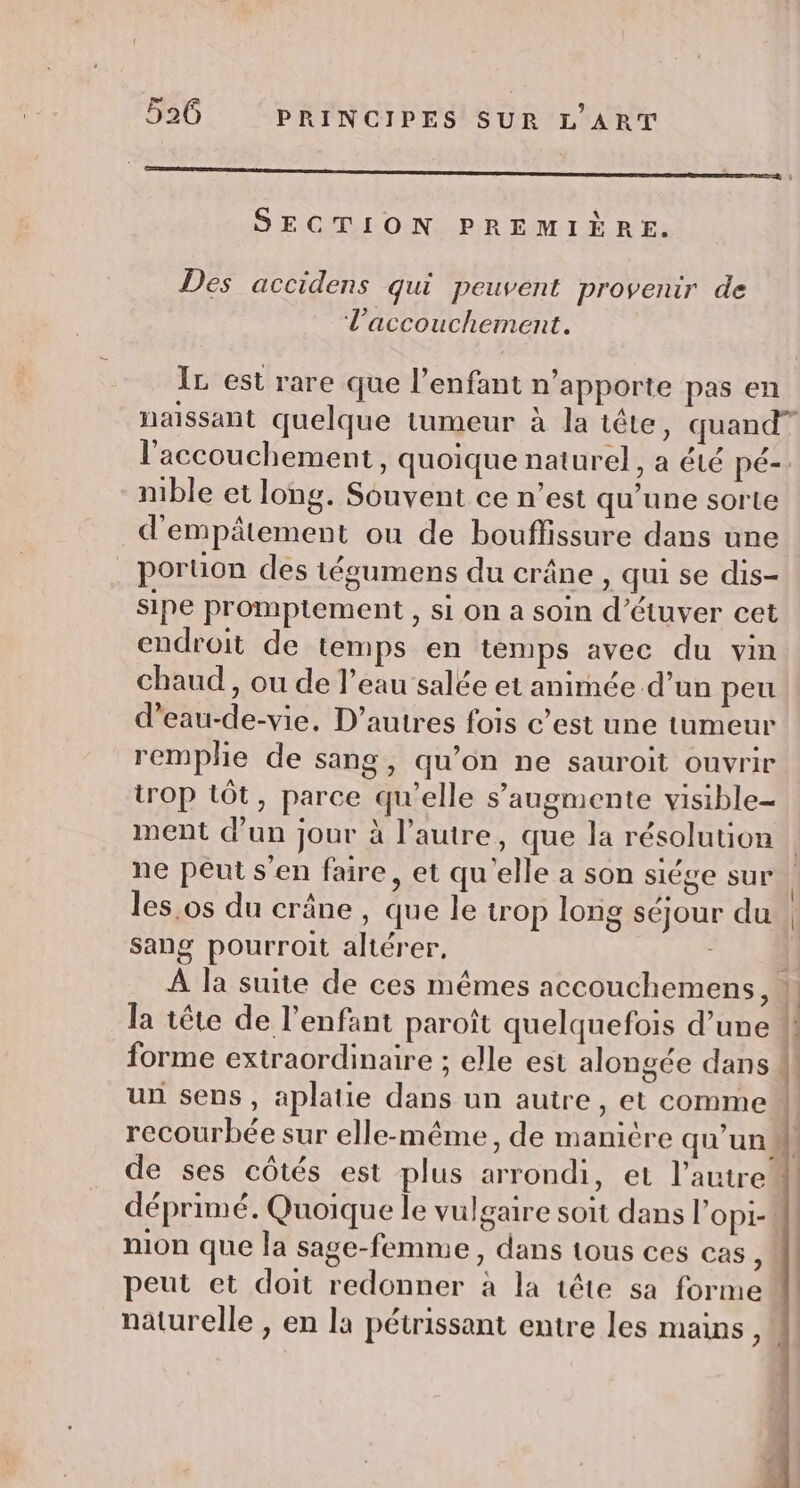 RE SECTION PREMIÈRE. Des accidens qui peuvent provenir de l'accouchement. IL est rare que l’enfant n'apporte pas en naissant quelque tumeur à la tête, quand” l'accouchement , quoique naturel, a été pé-- nible et long. Souvent ce n’est qu’une sorte d'empâtement ou de bouffissure dans une poruon des iéoumens du crâne , qui se dis- sipe promptement , si on a soin d’étuver cet endroit de temps en temps avec du vin chaud , ou de l’eau salée et animée d’un peu d’eau-de-vie, D’autres fois c’est une tumeur remplie de sang, qu’on ne sauroit ouvrir trop tôt, parce qu’elle s’augmente visible ment d'un jour à l’autre, que la résolution ne peut s'en faire, et qu'elle a son siége sur | les,os du crâne , que le trop long séjour du | sang pourroit altérer, 1! À la suite de ces mêmes accouchemens, ] la tête de l'enfant paroît quelquefois d’une ! forme extraordinaire ; elle est alongée dans Ml un sens, aplatie dans un autre, et comme recourbée sur elle-même, de manicre qu'un M! de ses côtés est plus arrondi, et l’autre | déprimé. Quoique le vulgaire soit dans l’opi- nion que la sage-femme, dans tous ces cas : peut et doit redonner à la tête sa forme naturelle , en la pétrissant entre les mains,