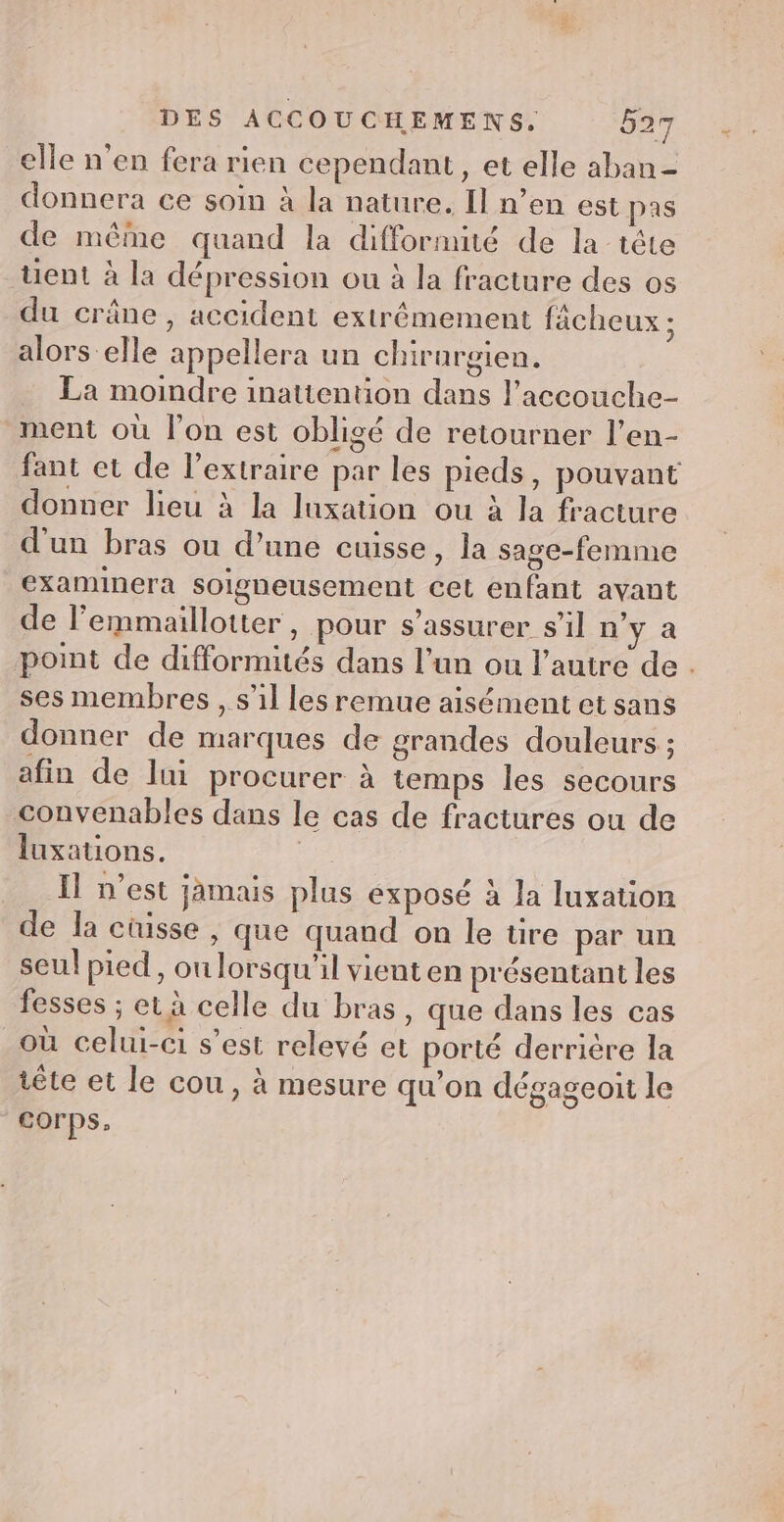 elle n'en fera rien cependant, et elle aban- donnera ce soin à la nature. Il n’en est pas de même quand la difformité de la tête tent à la dépression ou à la fracture des os du crâne, accident extrêmement fächeux ; alors elle appellera un chirurgien. La moindre inatiention dans l’accouche- ment où l’on est obligé de retourner l’en- fant et de l’extraire par les pieds, pouvant donner lieu à la luxation ou à la fracture d'un bras ou d’une cuisse, la sage-femme examinera soigneusement cet enfant ayant de l’emmaillotter, pour s’assurer s’il n'ya point de difformités dans l’un ou l’autre de. ses membres , s’il les remue aisément et sans donner de marques de grandes douleurs ; afin de lin procurer à temps les secours convenables dans le cas de fractures ou de luxations. | I n’est jamais plus exposé à la luxation de la cüisse , que quand on le tire par un seul pied, on lorsqu'il vient en présentant les fesses ; et à celle du bras, que dans les cas _où celui-ci s’est relevé et porté derrière la tête et le cou, à mesure qu’on dégageoit le corps,