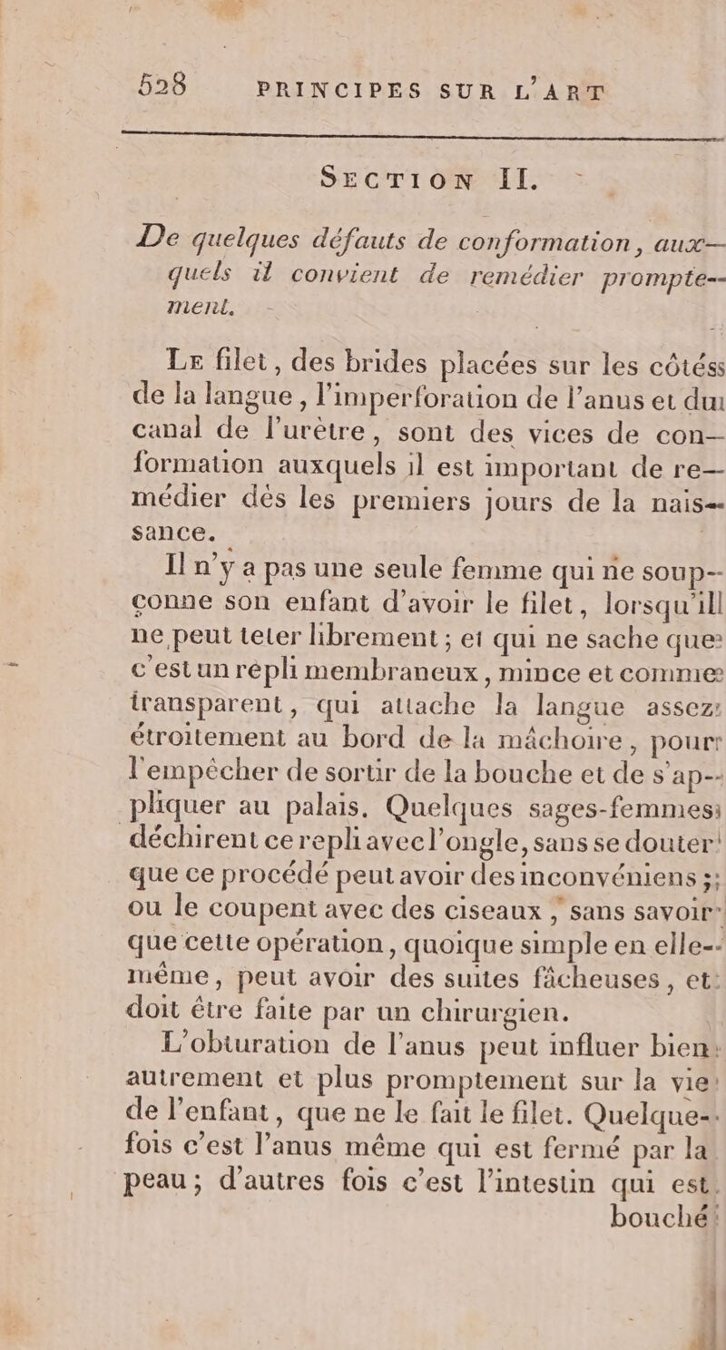 SECTION II. De quelques défauts de conformation, aux quels il convient de remédier prompte-- Inieril. Le filet, des brides placées sur les côtéss de la langue, l'imperforation de l'anus et deu canal de l’urètre, sont des vices de con formation auxquels il est important de re— médier dés les premiers jours de la nais sance. Il n’y a pas une seule femme qui ne soup-- conne son enfant d’avoir le filet, lorsqu'il ne peut teter librement ; ei qui ne sache que: cestunrépli membraneux , mince et comme iransparent, qui attache la langue assez: étroitement au bord de la mâchoire, pour l'empêcher de sortir de la bouche et de S ap-- pliquer au palais. Quelques sages-femmes: déchirent cerepliaveel’ongle, sans se douter! que ce procédé peut avoir des inconvéniens ;: ou le coupent avec des ciseaux ; sans savoir” que cette opérauon, quoique simple en elle-: même, peut avoir des suites fâcheuses , et: doit être faite par un chirurgien. L’obturation de l'anus peut influer bien: autrement et plus promptement sur la vie! de l'enfant, que ne le fait le filet. Quelque-: fois c’est l’anus même qui est fermé par la. peau; d’autres fois c’est l'intestin qui est. bouché! 4 fl