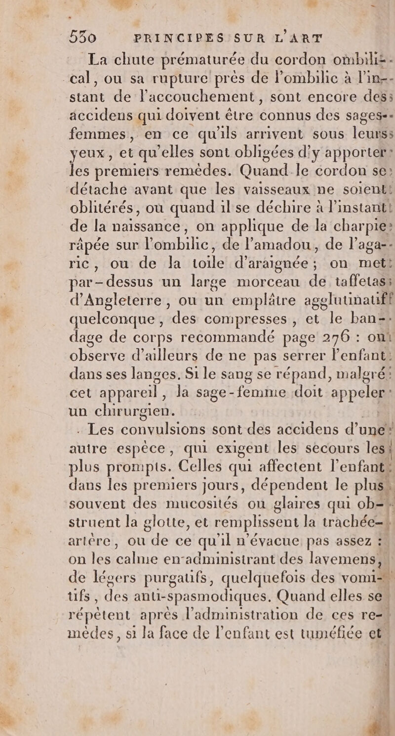 TE : Lai - 530 PRINCIPES SUR L'ART La chute prématurée du cordon ombilis- cal, ou sa rupture prés de l’'ombilic à l'in-- Rue de l'accouchement, sont encore des accidens qui doivent être connus des sages-- femmes, en ce qu'ils arrivent sous leurs: yeux, et qu “elles sont obligées d'y apporter: les premiers remèdes. Quandle cordon se: détache avant que les vaisseaux ne soient! oblitérés, où quand il se déchire à l'instant! de la naissance, on applique de la charpte® rapée sur bill de l’amadou, de l’aga-- ric, ou de Ja re d’araignée ; on ral par dessus un large morceau de taffetass d'Angleterre, ou un emplâtre agglutinaufl quelconque , des compresses , et le ban=+ dage de corps recommandé page 276 : oui observe d’ailleurs de ne pas serrer l'enfant: dans ses langes. Si le sang se répand, malgré: cet appareil Ja sage-femme doit appel un chirurgien. . Les convulsions sont des accidens d’ une* autre espêce, qui exigent les secours les} plus prompis. Celles qui affectent l’enfants dans les premiers jours, dépendent le pluss souvent des mucosités où glaires qui ob=* struent la glotte, et remplissent la trachée- | artère, ou de ce qu'il n’évacue: pas assez : on les calme en-administrant des lavemens;, de légers purgaufs, quelquefois des vomi tifs des anti-Spasmodiques. Quand elles se répêtent après l'administration de ces re=# mèdes, s1 la face de l'enfant est tuméfiée et