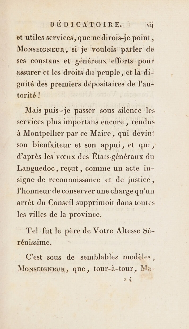 DÉDICATOIRE. : vij et utiles services, que nedirois-je point, MonselGNEUR, si je voulois parler de ses constans et généreux efforts pour assurer et les droits du peuple, et la di- gnité des premiers dépositaires de l’au- torité | Mais puis-je passer sous silence les services plus importans encore , rendus à Montpellier par ce Maire, qui devint son bienfaiteur et son appui, et qui, d’après les vœux des États-généraux du Languedoc, reçut , comme un acte in- signe de reconnoissance et de justice, l'honneur de conserver une charge qu’un arrêt du Conseil supprimoit dans toutes les villes de la province. Tel fut le père de Votre Altesse Sé- rénissime. C’est sous de semblables modèles, MonseieNEur, que, tour-à-tour, Ma- a 4