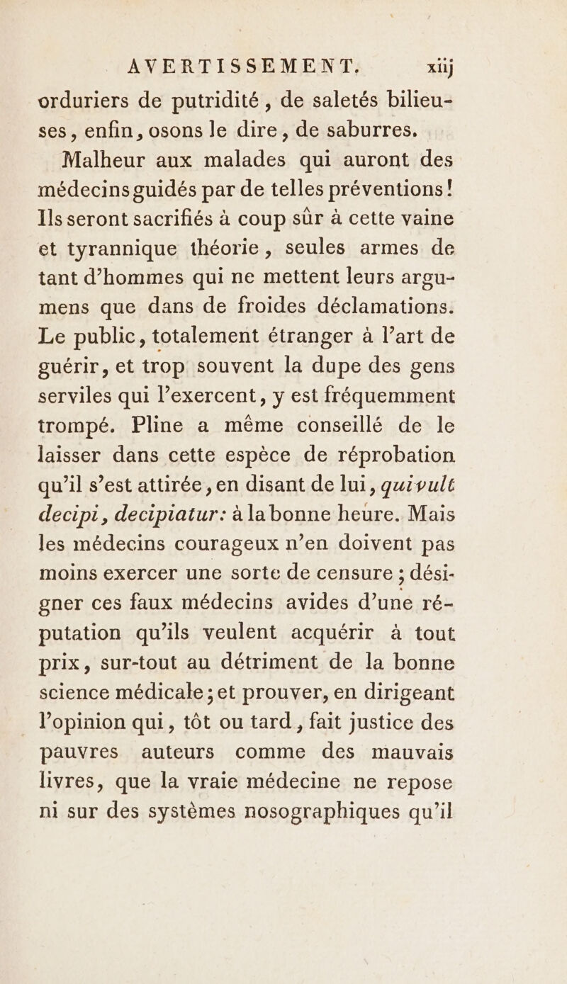 orduriers de putridité , de saletés bilieu- ses, enfin, osons le dire, de saburres, Malheur aux malades qui auront des médecins guidés par de telles préventions! Ils seront sacrifiés à coup sûr à cette vaine et tyrannique théorie, seules armes de tant d'hommes qui ne mettent leurs argu- mens que dans de froides déclamations. Le public, totalement étranger à l’art de guérir, et trop souvent la dupe des gens serviles qui l’exercent, y est fréquemment trompé. Pline a même conseillé de le laisser dans cette espèce de réprobation qu’il s’est attirée, en disant de lui, qguivulé decipi, decipiatur: à la bonne heure. Mais les médecins courageux n’en doivent pas moins exercer une sorte de censure ; dési- gner ces faux médecins avides d’une ré- putation qu’ils veulent acquérir à tout prix, sur-tout au détriment de la bonne science médicale ; et prouver, en dirigeant l'opinion qui, tôt ou tard, fait justice des pauvres auteurs comme des mauvais livres, que la vraie médecine ne repose ni sur des systèmes nosographiques qu’il