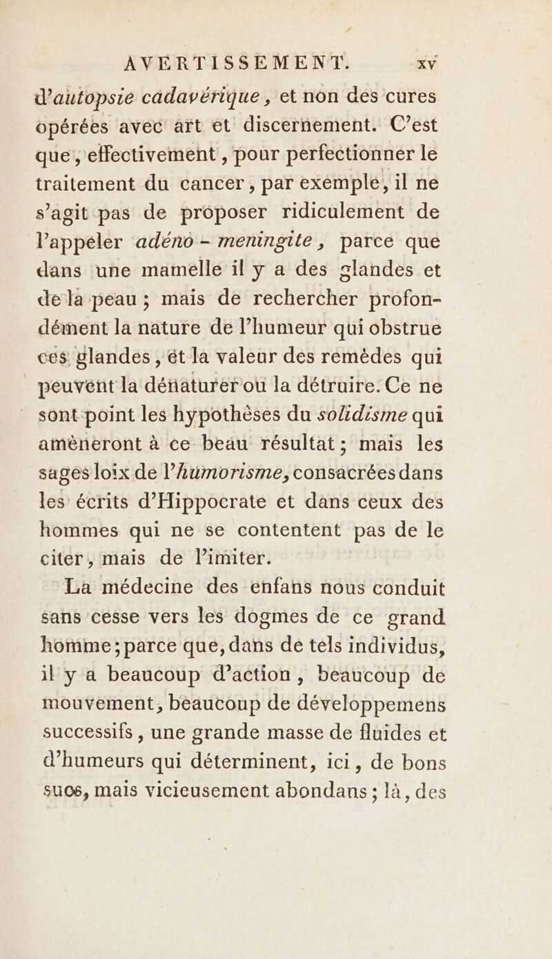 d’autopsie cadavérique , et non des cures opérées avec aït et discernement. C’est que, effectivement , pour perfectionner le traitement du cancer, par exemple, il ne s’agit pas de proposer ridiculement de Pappéler adéno - meningite, parce que dans une mamelle il y a des glandes et de la peau ; mais de rechercher profon- dément la nature de l’humeur qui obstrue ces glandes , êt la valeur des remèdes qui | peuvent la défaturer ou la détruire. Ce ne sont point les hypothèses du so/zdisme qui amèneront à ce beau résultat; maïs les sages loix de l’umorisme, consacrées dans les écrits d’'Hippocrate et dans ceux des hommes qui ne se contentent pas de le citer, mais de l’imiter. La médecine des enfans nous conduit sans cesse vers les dogmes de ce grand homme ; parce que, dans de tels individus, il y a beaucoup d’action, beaucoup de mouvement, beaucoup de développemens successifs , une grande masse de fluides et d’humeurs qui déterminent, ici, de bons suos, mais vicieusement abondans ; là, des