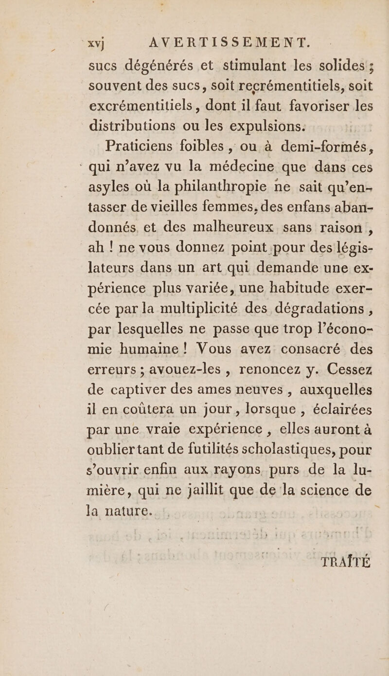 sucs dégénérés et stimulant les solides ; souvent des sucs, soit recrémentitiels, soit excrémentitiels, dont il faut favoriser les distributions ou les expulsions. Praticiens foibles , ou à demi-formés, ‘ qui n’avez vu la médecine que dans ces asyles où la philanthropie ne sait qu’en tasser de vieilles femmes, des enfans aban- donnés, et des malheureux sans raison, ah ! ne vous donnez point pour des légis- lateurs dans un art qui demande une ex- périence plus variée, une habitude exer- cée par la multiplicité des dégradations , par lesquelles ne passe que trop l’écono- mie humaine ! Vous avez consacré des erreurs ; avouez-les , renoncez y. Cessez de captiver des ames neuves , auxquelles il en coûtera un jour, lorsque , éclairées par une vraie expérience , elles auront à oublier tant de futilités scholastiques, pour s’ouvrir enfin aux rayons, purs de la lu- mière, qui ne jaillit que de la science de la nature. TRAÎTÉ