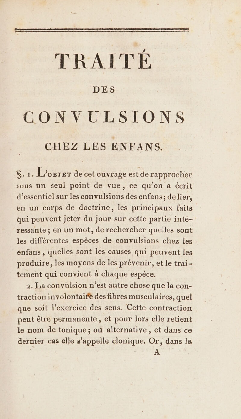 DES CONVULSIONS CHEZ LES ENFANS. NE L'osrer de cet ouvrage est de rapprocher sous un seul point de vue, ce qu’on a écrit d’essentiel sur les convulsions des enfans ; delier, en un corps de doctrine, les principaux faits qui peuvent jeter du jour sur cette partie inté- ressante ; en un mot, de rechercher quelles sont les différentes espèces de convulsions chez les énfans , quelles sont les causes qui peuvent les produire, les moyens de les prévenir, et le trai- tement qui convient à chaque espèce. 2. La convulsion n’est autre chose que la con- traction involontaire des fibres musculaires, quel que soit l’exercice des sens. Cette contraction peut être permanente, et pour lors elle retient le nom de tonique ; où alternative, et dans ce dernier cas elle s'appelle clonique. Or, dans la | | : A