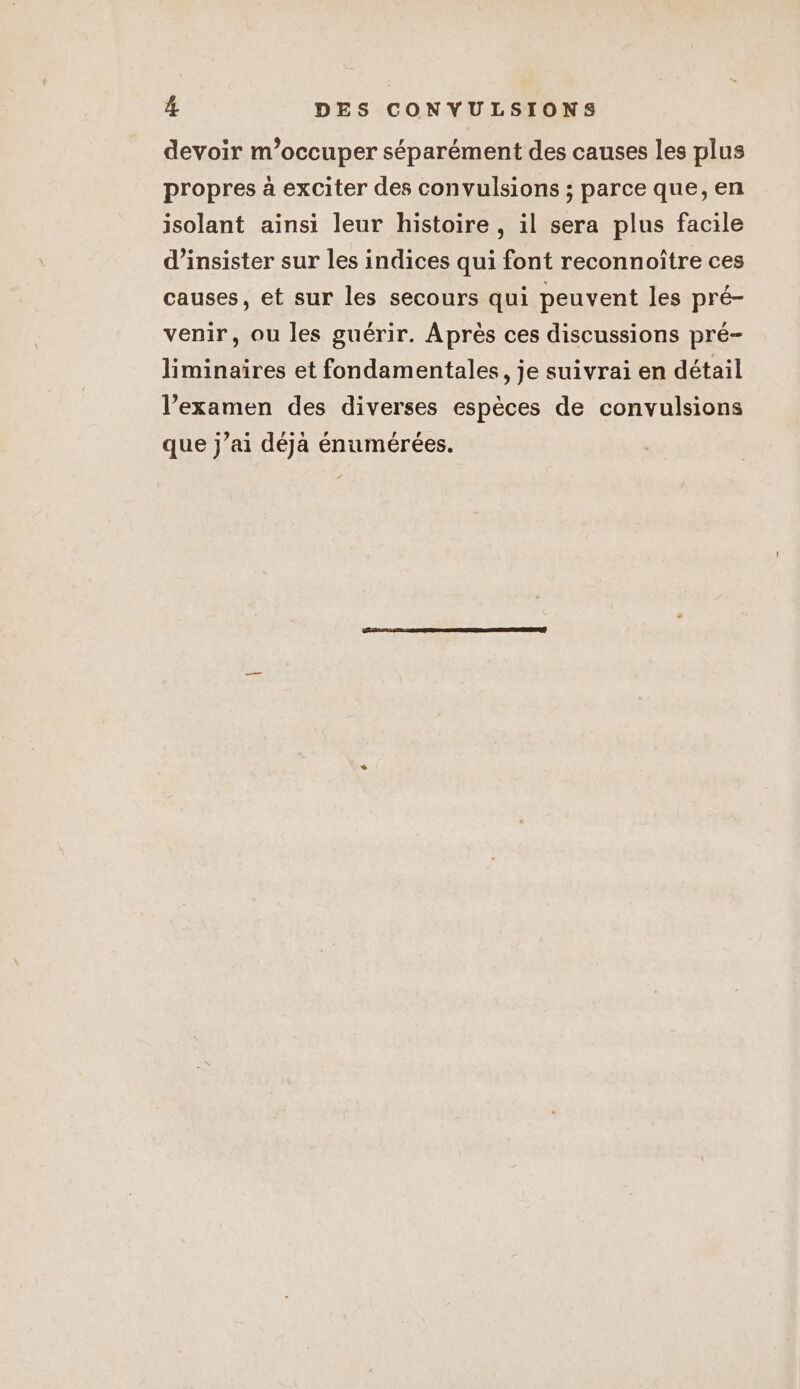 devoir m'occuper séparément des causes les plus propres à exciter des convulsions ; parce que, en isolant ainsi leur histoire , il sera plus facile d’insister sur les indices qui font reconnoître ces causes, et sur les secours qui peuvent les pré- venir, ou les guérir. Après ces discussions pré- liminaires et fondamentales, je suivrai en détail l’examen des diverses espèces de convulsions que j’ai déja énumérées.