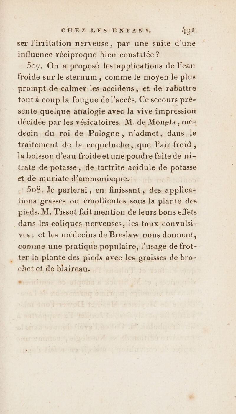 ser l’irritation nerveuse, par une suite d’une influence réciproque bien constatée ? 507. On a proposé les applications de l’eau froide sur le sternum, comme le moyen le plus prompt de calmer les accidens, et de rabattre tout à coup la fougue de l'accès. Ce secours pré- sente quelque analogie avec la vive impression décidée par les vésicatoires. M. de Moneta, mé- decin du roi de Pologne, n’admet, dans le traitement de la coqueluche, que l’air froid , la boisson d’eau froide et une poudre faite de ni- trate de potasse, de tartrite acidule de potasse et de muriate d’ammoniaque. 508. Je parlerai, en. finissant, des applica- tions grasses ou émollientes sous la plante des pieds. M, Tissot fait mention de leurs bons effets dans les coliques nerveuses, les toux convulsi- ves; et les médecins de Breslaw nous donnent, comme une pratique populaire, l’usage de frot- ter la plante des pieds avec les graisses de bro- chet et de blaireau.