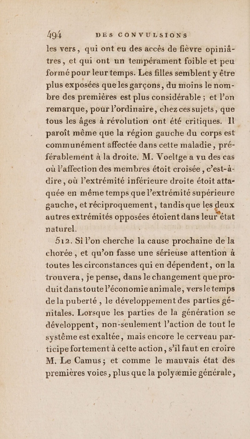 les vers, qui ont eu des accès de fièvre opinià- tres, et qui ont un tempérament foible et peu formé pour leur temps. Les filles semblent y être plus exposées que les garçons, du moins le nom- bre des premières est plus considérable ; et l’on remarque, pour l’ordinaire, chez cessujets, que tous les âges à révolution ont été critiques. Il paroît même que la région gauche du corps est communément affectée dans cette maladie, pré- férablement à la droite. M. Voeltge a vu des cas où l’affection des membres étoit croisée, c’est-à- dire, où l’extrémité inférieure droite étoit atta- quée en même temps que l’extrémité supérieure gauche, et réciproquement, tandis que les RES autres extrémités opposées étoient dans leur” état naturel. 512. Si l’on cherche la cause DréenÈe de la chorée , et qu’on fasse une sérieuse attention à toutes les circonstances qui en dépendent, on la trouvera, je pense, dans le changement que pro- duit danstoute l’économie animale, versletemps de la puberté , le développement des parties ge- nitales. Lorsque les parties de la génération se développent, non-seulement l’action de tout le système est exaltée, maïs encore le cerveau par- ticipe fortement à cette action, s’il faut en croire M. Le Camus; et comme le mauvais état des premières voies, plus que la polyæmie générale,