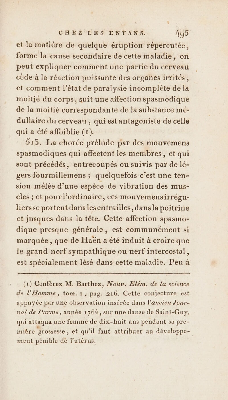 et la matière de quelque éruption répereutée, forme la cause secondaire de cette maladie, on peut expliquer comment une partie du cerveau cède à la réaction puissante des organes irrités, et comment l’état de paralysie incomplète de la moitié du corps, suit une affection spasmodique de la moitié correspondante de la substance mé- dullaire du cerveau , qui est antagoniste de celle qui a été affoiblie (1). 515. La chorée prélude par des mouvemens spasmodiques qui affectent les membres, et qui sont précédés, entrecoupés ou suivis par de lé- gers fourmillemens ; quelquefois c’est une ten- sion mêlée d’une espèce de vibration des mus- cles ; et pour l’ordinaire, ces mouvemensirrégu- liersse portent dans lesentrailles, dans la poitrine et jusques dans la tête. Cette affection spasmo- dique presque générale, est communément si marquée , que dé Haën a été induit à croire que le grand nerf sympathique ou nerf intercostal, est spécialement lésé dans cette maladie. Peu à (1) Conférez M. Barthez, Nouv. Elém.'de la science de l’Homme, tom. 1, pag. 216. Cette conjecture est appuyée par une observation insérée dans l’ancien Jour- nal de Parme , année 1764, sur une danse de Saint-Guy, qui attaqua une femme de dix-huit ans pendant sa pre- mière grossesse , et qu’il faut attribuer au développe- ment pémible de l'utérus.