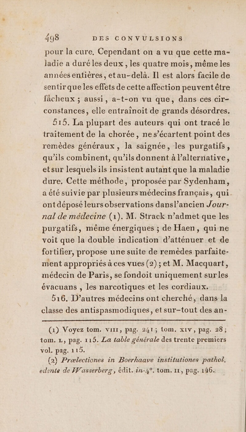 pour la cure, Cependant on a vu que cette ma- ladie a duré les deux, les quatre mois, même les années entières, etau-delà. Il est alors facile de sentir que les effets de cette affection peuvent être faächeux ; aussi, a-t-on vu que, dans ces cir- constances, elle entrainoit de grands désordres. 615. La plupart des auteurs qui ont tracé le traitement de la chorée, nes’écartent point des remèdes généraux, la saignée, les purgatifs, qu'ils combinent, qu’ils donnent à l’alternative, etsur lesquels ils insistent autant que la maladie dure. Cette méthode, proposée par Sydenham, a été suivie par plusieurs médecins français, qui. ont déposé leurs observations dansl’ancien Jour nal de médecine (1). M. Strack n’admet que les purgatifs, même énergiques ; de Haen, qui ne voit que la double indication d’atténuer et de fortifier, propose une suite de remèdes parfaite- ment appropriés à ces vues (2); et M. Macquart, médecin de Paris, se fondoit uniquement sur les évacuans , les narcotiques et les cordiaux. 516. D’autres médecins ont cherché, dans la classe des antispasmodiques, etsur-tout des an- (1) Voyez tom. viir, pag. 241; om. xIV, pag. 28 ; tom. L, pag. 115. La table générale des trente premiers vol. pag. 115. | (2) Prælectiones in Boerhaave institutiones pathol, edente de Wasserberg, édit. in-4°. tom. 11, pag. 146.