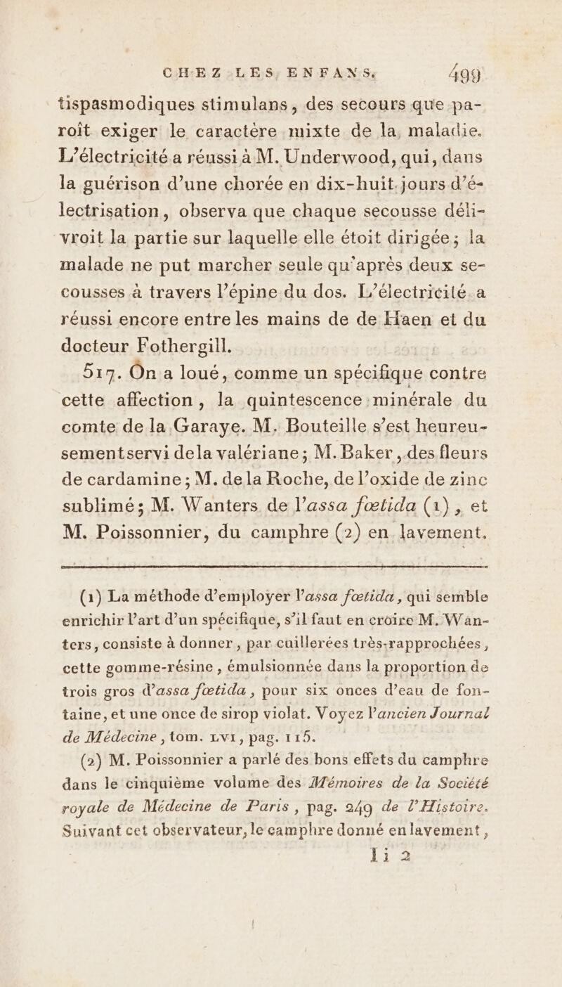 tispasmodiques stimulans, des secours que pa- roit exiger le caractère mixte de la, maladie. L’électricité.a réussi à M. Underwood, qui, dans la guérison d’une chorée en dix-huit.jours d’é- lectrisation, observa que chaque secousse déli- vroit la partie sur laquelle elle étoit dirigée; la malade ne put marcher seule qu'après deux se- cousses à travers l’épine du dos. Leélectricité a réussi encore entre les mains de de Haen et du docteur Fothergill. 519. On a loué, comme un spécifique contre cette affection, la quintescence minérale du comte de la Garaye. M. Bouteille s’est heureu- sementservi dela valériane ; M. Baker , des fleurs de cardamine ; M. de la Roche, de l’oxide de zinc sublimé; M. Wanters de l’assa fœtida (1), et M. Poissonnier, du camphre (2) en lavement. (1) La méthode d'employer l’assa fœtida, qui semble enrichir l’art d’un spécifique, s’il faut en croire M. Wan- ters, consiste à donner , par cuillerées très:rapprochées, cette gomme-résine , émulsionnée dans la proportion de trois gros d’assa fœtida, pour six ouces d’eau de fon- taine, et une once de sirop violat. Voyez l’ancien Journal de Médecine , tom. vi, pag. 115. (2) M. Poissonnier a parlé des bons effets du camphre dans le cimquième volame des Mémoires de la Société royale de Médecine de Paris, pag. 249 de l’Histoire. Suivant cet observateur, le camphre donné enlavement, li 2