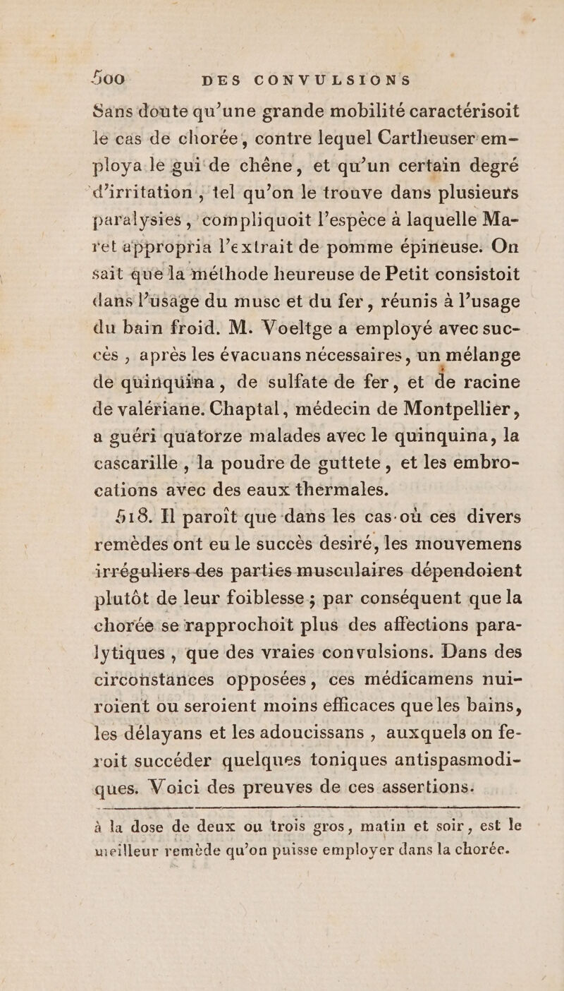 Sans doute qu’une grande mobilité caractérisoit le cas de chorée, contre lequel Cartheuser em- ploya le guide chène, et qu’un certain degré d’irritation, tel qu’on le trouve dans plusieurs paralysies , compliquoit l’espèce à laquelle Ma- ret appropria l'extrait de pomme épineuse: On sait que la méthode heureuse de Petit consistoit dans l’üsage du musc et du fer, réunis à l’usage du bain froid. M. Voeltge a employé avec suc- cés , après les évacuans nécessaires, un mélange de quinquina, de sulfate de fer, et de racine de valériane. Chaptal, médecin de Montpellier, a guéri quatorze malades avec le quinquina, la cascarille , la poudre de guttete, et les embro- cations avec des eaux thermales. 518. I paroit que dans les cas-où ces divers remèdes ont eu le succès desiré, les mouvemens irréguwiers-des parties musculaires dépendoient plutôt de leur foiblesse; par conséquent que la chorée se rapprochoit plus des affections para- lytiques , que des vraies convulsions. Dans des circonstances opposées, ces médicamens nui- roient ou seroient moins efficaces que les bains, les délayans et les adoucissans , auxquels on fe- roit succéder quelques toniques antispasmodi- ques. Voici des preuves de ces assertions. à la dose de deux ou trois gros, matin et soir, est Île meilleur remède qu’on puisse employer dans la chorée.