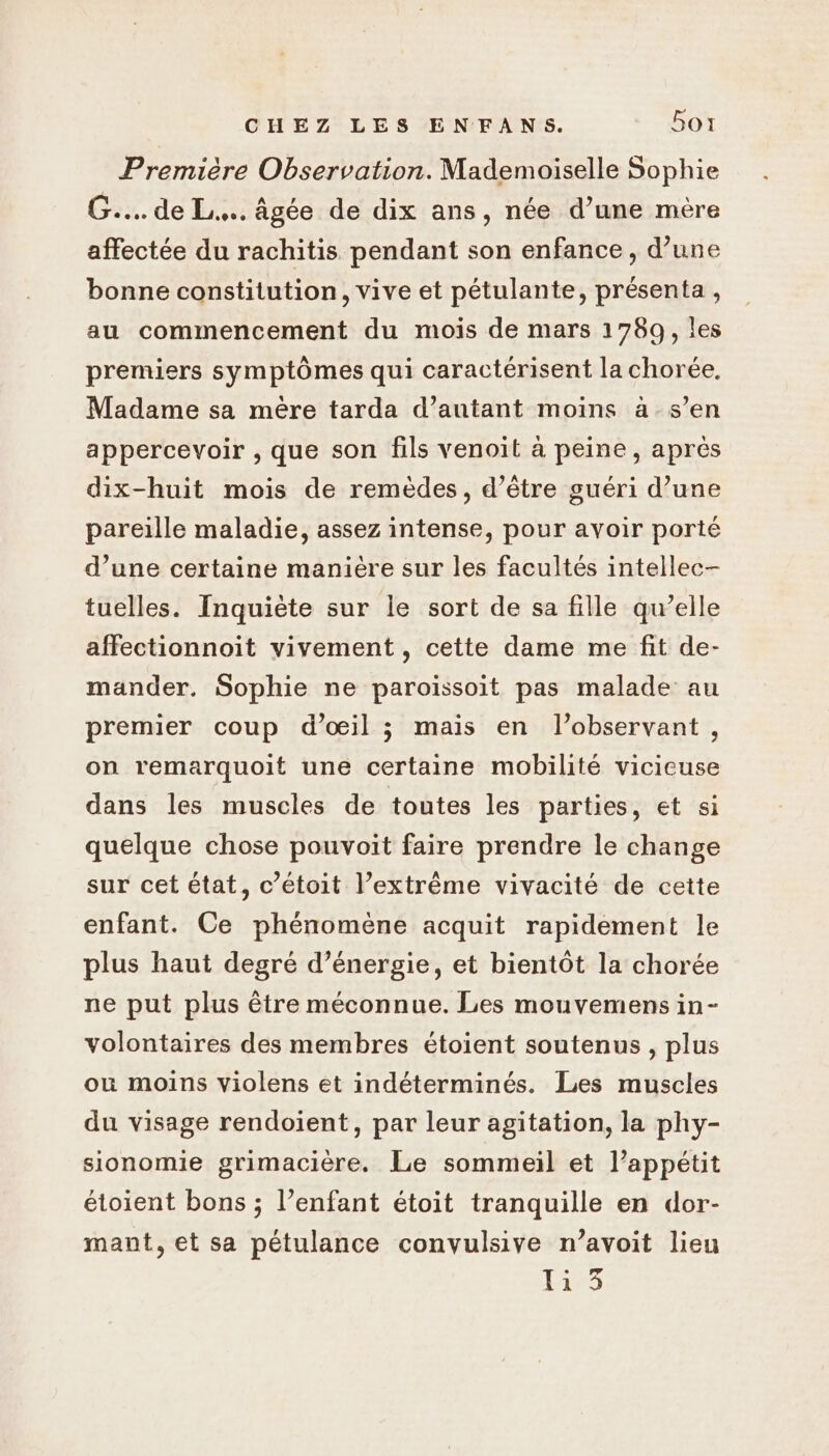 Première Observation. Mademoiselle Sophie G.... de L.…. âgée de dix ans, née d’une mère affectée du rachitis pendant son enfance, d’une bonne constitution, vive et pétulante, présenta , au commencement du mois de mars 1789, les premiers symptômes qui caractérisent la chorée. Madame sa mère tarda d’autant moins à s’en appercevoir , que son fils venoit à peine, aprés dix-huit mois de remèdes, d’être guéri d’une pareille maladie, assez intense, pour avoir porté d’une certaine manière sur les facultés intellec- tuelles. Inquiète sur le sort de sa fille qu’elle affectionnoit vivement, cette dame me fit de- mander. Sophie ne paroiïssoit pas malade au premier coup d’œil ; mais en l’observant, on remarquoit une certaine mobilité vicicuse dans les muscles de toutes les parties, et si quelque chose pouvoit faire prendre le change sur cet état, c’étoit l’extrême vivacité de cette enfant. Ce phénomène acquit rapidement le plus haut degré d’énergie, et bientôt la chorée ne put plus être méconnue. Les mouvemens in- volontaires des membres étoient soutenus , plus ou moins violens et indéterminés. Les muscles du visage rendoient, par leur agitation, la phy- sionomie grimacière. Le sommeil et l’appétit étoient bons ; l’enfant étoit tranquille en dor- mant, et sa pétulance convulsive n’avoit lieu 1153