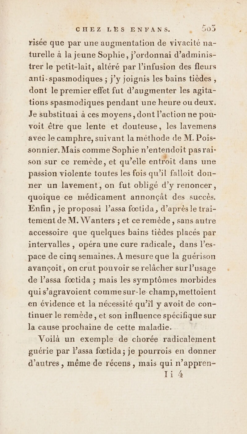 risée que par une augmentation de vivacité na- turelle à la jeune Sophie, j’ordonnai d’adminis- trer le petit-lait, altéré par l’infusion des fleurs anti-spasmodiques ; j’y joignis les bains tièdes , dont le premier effet fut d’augmenter les agita- tions spasmodiques pendant une heure ou deux. Je substituai à ces moyens, dont l’action ne pou- voit être que lente et douteuse, les lavemens avec le camphre, suivant la méthode de M. Pois- sonnier. Mais comme Sophie n’entendoit pasrai- son sur ce remède, et qu’elle entroit dans une passion violente toutes les fois qu’il falloit don- ner un lavement, on fut obligé d’y renoncer, quoique ce médicament annonçât des succès. Enfin , je proposai l’assa fœtida, d’après le trai- tement de M. Wanters ; et ce remède, sans autre accessoire que quelques bains tièdes placés par intervalles , opéra une cure radicale, dans l’es- pace de cinq semaines. À mesure que la guérison avançoit, on crut pouvoir se relâcher sur l’usage de l’assa foœtida ; mais les symptômes morbides quis’agravoient commesur-le champ,mettoient en évidence et la nécessité qu’il y avoit de con- tinuer le remède, et son influence spécifique sur la cause prochaine de cette maladie. Voilà un exemple de chorée radicalement guérie par l’assa fœtida ; je pourrois en donner d’autres, même de récens, mais qui n’appren- Ti 4