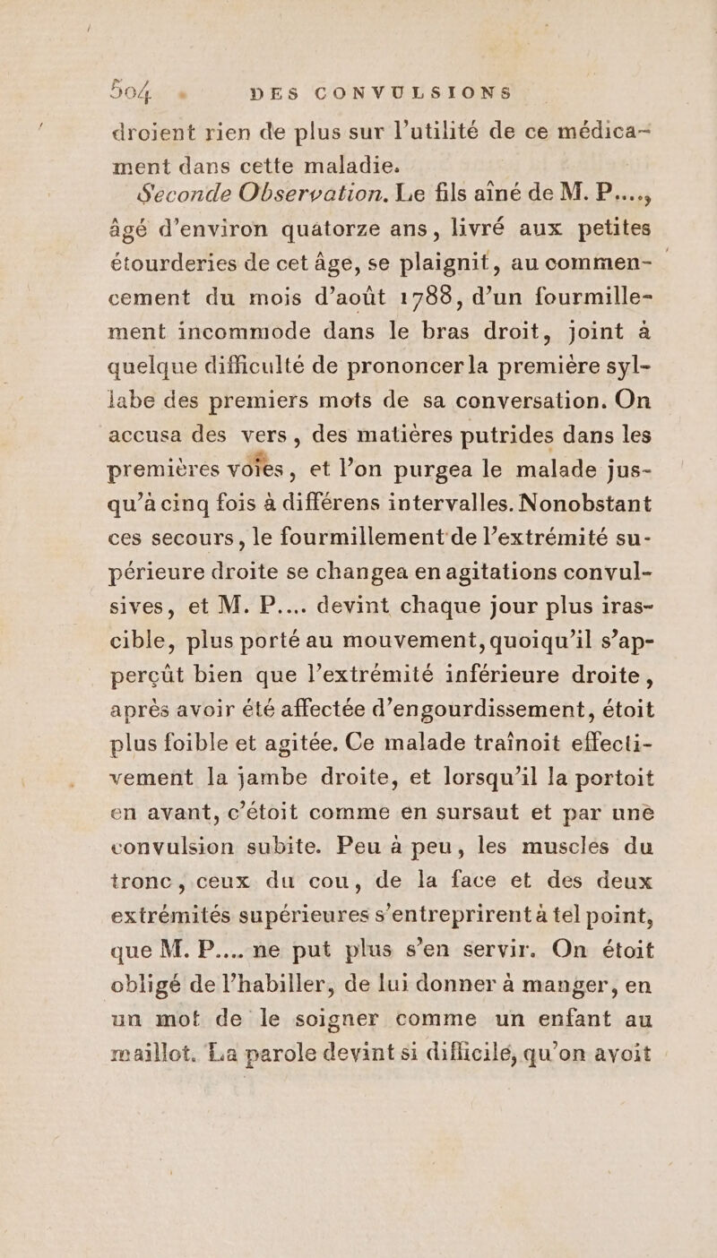 droient rien de plus sur l'utilité de ce médica- ment dans cette maladie. Seconde Observation. Le fils aîné de M. P..., âgé d'environ quatorze ans, livré aux petites étourderies de cet Âge, se plaignit, au commen- cement du mois d’août 1783, d’un fourmille- ment incommode dans le bras droit, Joint à quelque difficulté de prononcer la première syl- labe des premiers mots de sa conversation. On accusa des vers, des matières putrides dans les premières voies, et l’on purgea le malade jus- qu’à cinq fois à différens intervalles. Nonobstant ces secours, le fourmillement de l’extrémité su- périeure droite se changea en agitations convul- sives, et M. P.... devint chaque jour plus iras- cible, plus porté au mouvement, quoiqu’il s’ap- perçüt bien que l’extrémité inférieure droite, après avoir été affectée d’engourdissement, étoit plus foible et agitée. Ce malade traïnoit effecti- vement la jambe droite, et lorsqu'il la portoit en avant, c’étoit comme en sursaut et par une convulsion subite. Peu à peu, les muscles du tronc, ceux du cou, de la face et des deux extrémités supérieures s’entreprirent à tel point, que M. P.... ne put plus s’en servir. On étoit obligé de l’habiller, de lui donner à manger, en un mot de le soigner comme un enfant au maillot. La parole devint si diflicilé, qu'on avoit