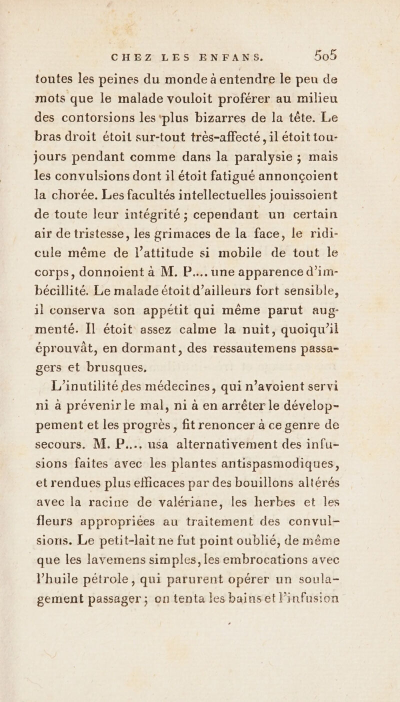 toutes les peines du monde à entendre le peu de mots que le malade vouloit proférer au milieu des contorsions les ‘plus bizarres de la tête. Le bras droit étoit sur-tout très-affecté, il étoit tou- jours pendant comme dans la paralysie ; mais les convulsions dont il étoit fatigué annonçoient la chorée. Les facultés intellectuelles jouissoient de toute leur intégrité ; cependant un certain air de tristesse, les grimaces de la face, le ridi- cule même de l'attitude si mobile de tout le corps, donnoiïent à M. P.... une apparence d’im- bécillité. Le malade étoit d’ailleurs fort sensible, il conserva son appétit qui même parut aug- menté. [l étoit assez calme la nuit, quoiqu'il éprouvât, en dormant, des ressautemens passa- gers et brusques, L’inutilité des médecines, qui n’avoient servi ni à prévenir le mal, ni à en arrêter le dévelop- pement et les progres, fit renoncer a ce genre de secours. M. P.... usa alternativement des infu- sions faites avec les plantes antispasmodiques, et rendues plus efficaces par des bouillons altérés avec la racine de valériane, les herbes et les fleurs appropriées au traitement des convul- sions. Le petit-lait ne fut point oublié, de même que les lavemens simples, les embrocations avec huile pétrole, qui parurent opérer un soula- gement passager ; on tenta les bainset infusion