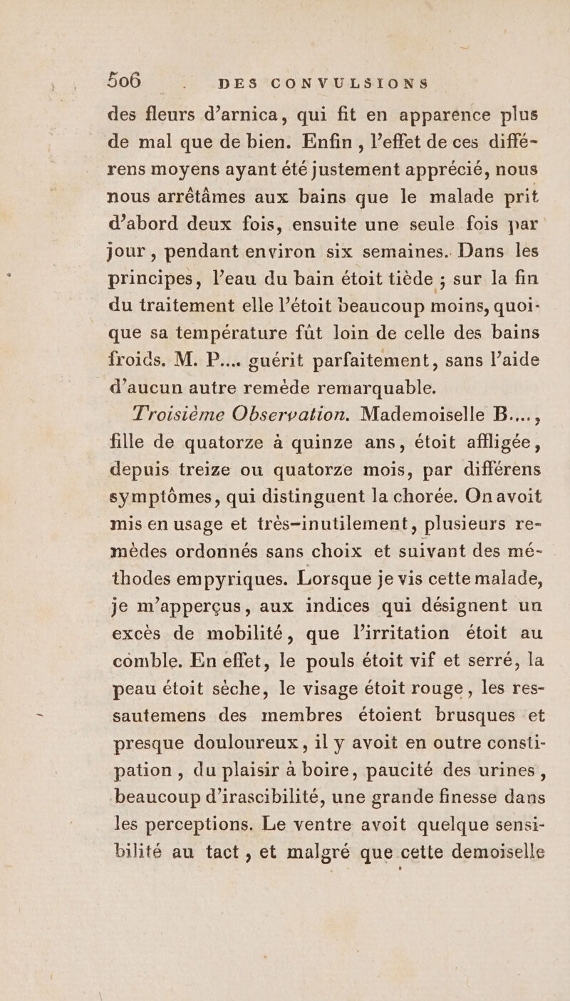 des fleurs d’arnica, qui fit en apparence plus de mal que de bien. Enfin, l’effet de ces diffé- rens moyens ayant été justement apprécié, nous nous arrétâmes aux bains que le malade prit d’abord deux fois, ensuite une seule fois par jour , pendant environ six semaines. Dans les principes, l’eau du baïn étoit tiède ; sur la fin du traitement elle l’étoit beaucoup moins, quoi- que sa température füt loin de celle des bains froids. M. P.... guérit parfaitement, sans l’aide d’aucun autre remède remarquable. Troisième Observation. Mademoiselle B...., fille de quatorze à quinze ans, étoit afiligée, depuis treize ou quatorze mois, par différens symptômes, qui distinguent la chorée. On avoit mis en usage et très-inutilement, plusieurs re- mèdes ordonnés sans choix et suivant des mé- thodes empyriques. Lorsque je vis cette malade, je m’apperçus, aux indices qui désignent un excès de mobilité, que l’irritation étoit au comble. En effet, le pouls étoit vif et serré, la peau étoit sèche, le visage étoit rouge, les res- sautemens des membres étoient brusques et presque douloureux, il y avoit en outre consti- pation, du plaisir à boire, paucité des urines, beaucoup d’irascibilité, une grande finesse dans les perceptions. Le ventre avoit quelque sensi- bilité au tact , et malgré que cette demoiselle