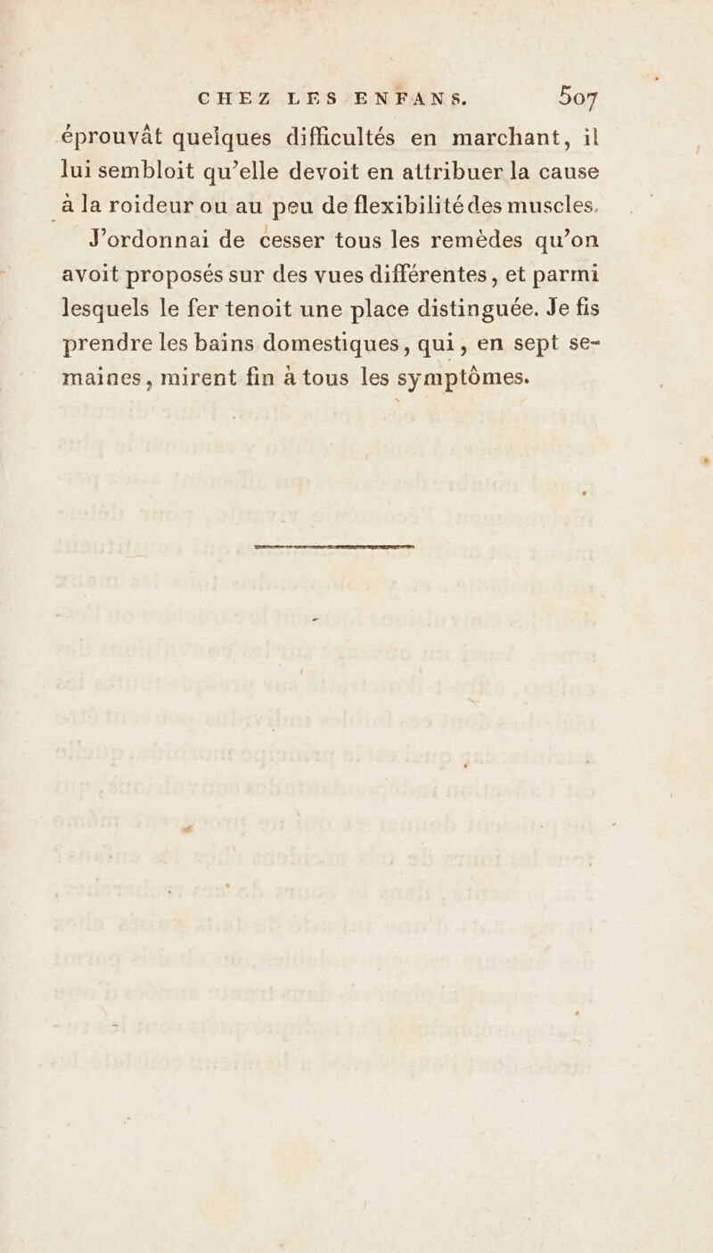 éprouvât quelques difficultés en marchant, il lui sembloit qu’elle devoit en attribuer la cause _à la roideur ou au peu de flexibilité des muscles. J’ordonnai de cesser tous les remèdes qu’on avoit proposés sur des vues différentes, et parmi lesquels le fer tenoit une place distinguée. Je fis prendre les bains domestiques, qui, en sept se- maines, mirent fin à tous les symptômes.