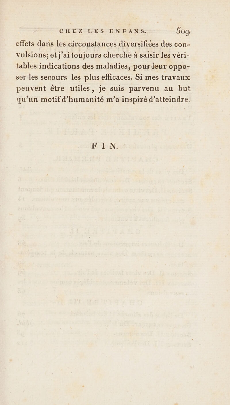 effets dans les circonstances diversifiées des con- vulsions; et j’ai toujours cherché à saisir les véri- tables indications des maladies, pour leur oppo- ser les secours les plus efficaces. Si mes travaux peuvent être utiles, je suis parvenu au but qu’un motif d'humanité m’a inspiré d’alteindre. FIN.