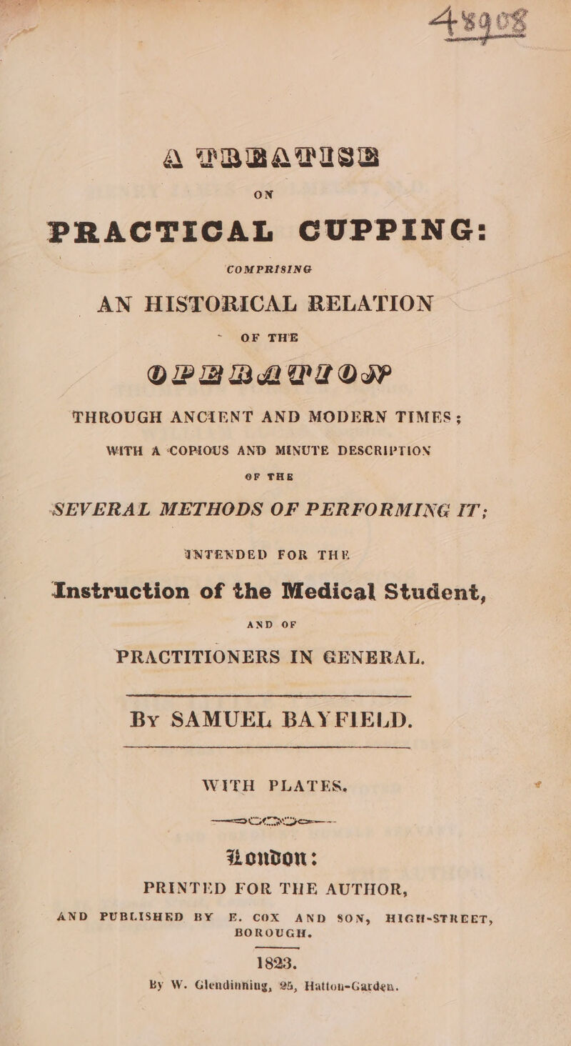 TBBATISB ON PRACTICAL CUPPING: AN HISTORICAL RELATION OF THE OPEBBADLOW THROUGH ANCIENT AND MODERN TIMES; WITH A COPIOUS AND MINUTE DESCRIPTION @F THE SEVERAL METHODS OF PERFORMING IT; INTENDED FOR THE Instruction of the Medical Student, SS ee IN GENERAL. By SAMUEL BAYFIELD. WITH PLATES. ones, LOUGOW: PRINTED FOR THE AUTHOR, AND PUBLISHED BY E. COX AND SON, HIGH-STREET, BOROUGH. 1823. Ky W. Glendinning, 25, Hatton-Garden.