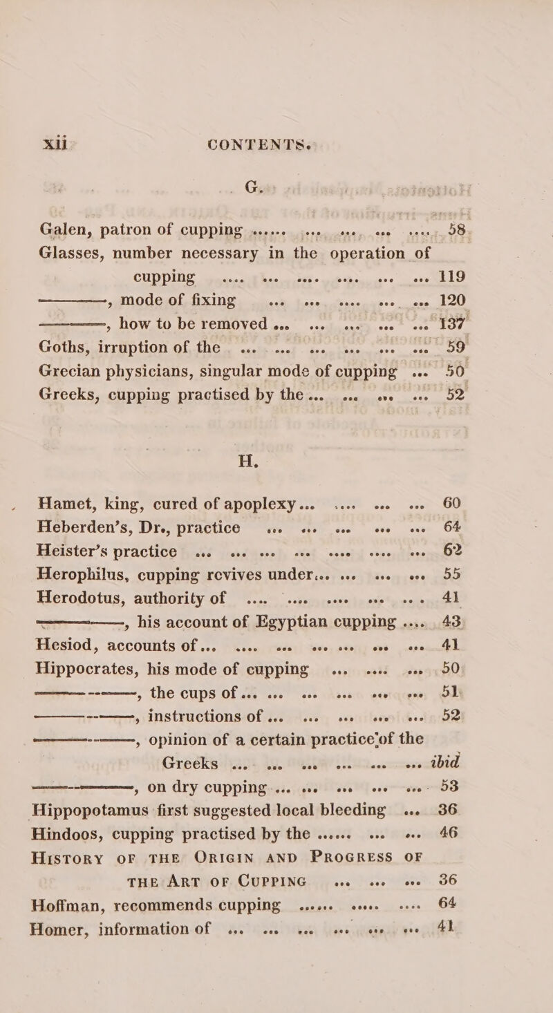 , Gy Galen, patron Of CUPPINE: 005-6 ceoo, ore, are Glasses, number necessary in the operation CHES ete Re a S6E ssl hee aos » mode of fixing a ee rie » how to be removed ... 2. sue ave GothsjnirrHptiOn OF,1N6 — axelennad . deen ibacin pee Grecian physicians, singular mods of cupping Greeks, cupping practised by the... ... ove oe js Es Hamet, king, cured of apoplexy... .... os. Heberden’s, Dre, practice 0. ee eve ae Heister’s Practice fast jad Weve) Med saesial oo Herophilus, cupping revives under. .. «+ Herodotus, authority of .... 20. seve one Hesiod, accounts Of ... -hsen, cade, Swe, sony ove Hippocrates, his mode of cupping... ... » The Cups Of Ge ace oss Nd yee ———----——,, instructions Of ... 26. see ove ones , Opinion of a certain practice‘of t Greeks eee ese eee eee eee — » ON Ary CUPPING ... woe cov ove Hippopotamus first suggested local bleeding Hindoos, cupping practised by the ...... «+. History OF THE ORIGIN AND PROGRESS THE ART OF CUPPING aso ove Hoffman, recommends cupping ..00. esse. Homer, information of ... 22. seo cee ove he eee 60 64 62 55 41 43 Al 50 51 52 ibid 53 36 46 36 64 4}