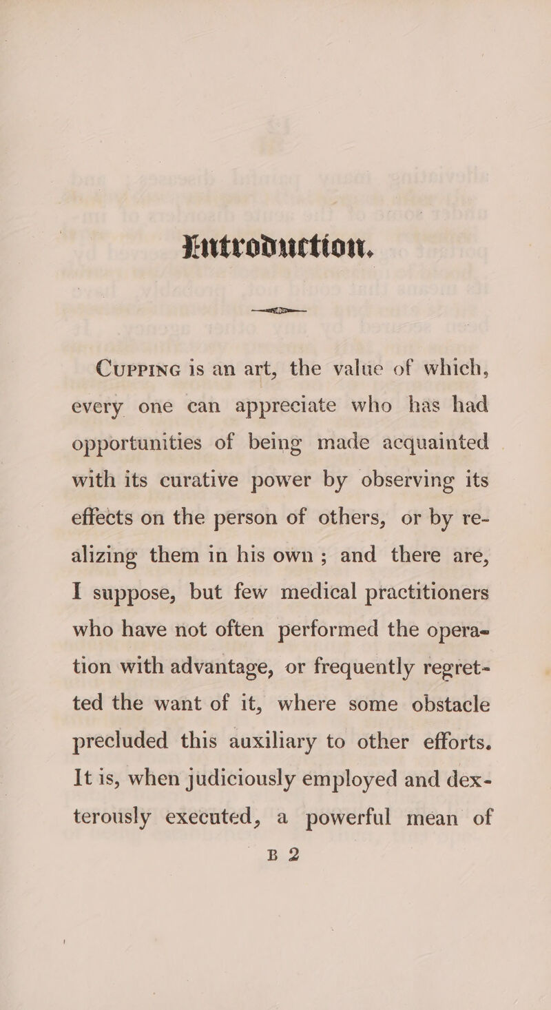 Lutronuction. CupPpineG is an art, the value of which, every one can appreciate who has had opportunities of being made acquainted with its curative power by observing its effects on the person of others, or by re- alizing them in his own; and there are, I suppose, but few medical practitioners who have not often performed the operae tion with advantage, or frequently regret- ted the want of it, where some obstacle precluded this auxiliary to other efforts. It is, when judiciously employed and dex- terously executed, a powerful mean of glist